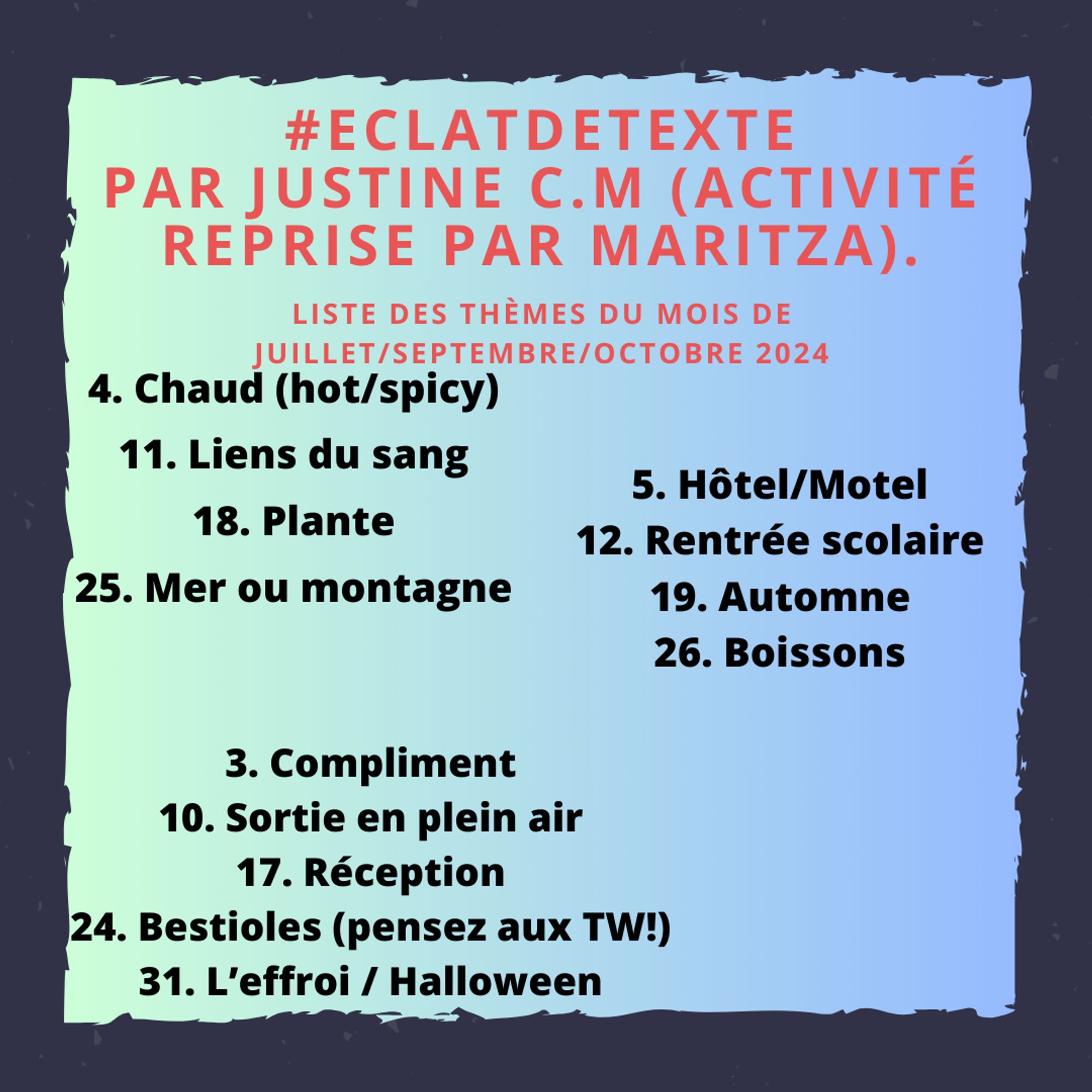 #EclatdeTexte
Par Justine C.M (Activité reprise par Maritza).
Liste des thèmes du mois de juillet/septembre/octobre 2024 c'est normal qu'il n'y ait pas août puisque je ne suis pas là en août, profitez pour vous reposer !
Juillet
4. Chaud (hot/spicy)
11. Liens du sang
18. Plante
25. Mer ou montagne
Septembre
5. Hôtel/Motel
12. Rentrée scolaire
19. Automne
26. Boissons
OCTOBRE
3. Compliment
10. Sortie en plein air
17. Réception
24. Bestioles (pensez aux TW!)
31. L’effroi / Halloween