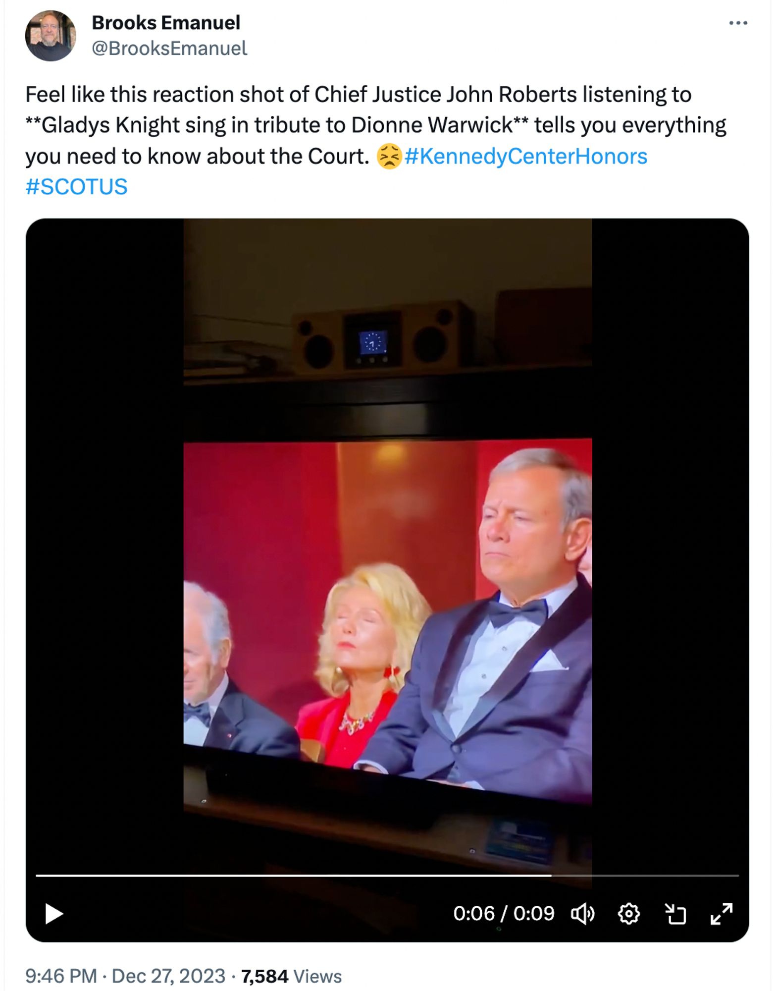 Brooks Emanuel
@BrooksEmanuel
Feel like this reaction shot of Chief Justice John Roberts listening to **Gladys Knight sing in tribute to Dionne Warwick** tells you everything you need to know about the Court. 😣
#KennedyCenterHonors #SCOTUS

photo of TV screen

Chief Justice John Roberts in formal dress and bow tie sitting in a box seat with his lips tight and brow together in what looks like anger.

In the background a woman is following along with her eyes closed, seemingly being transported by the music and the moment.

0:06 / 0:09
9:46 PM · Dec 27, 2023