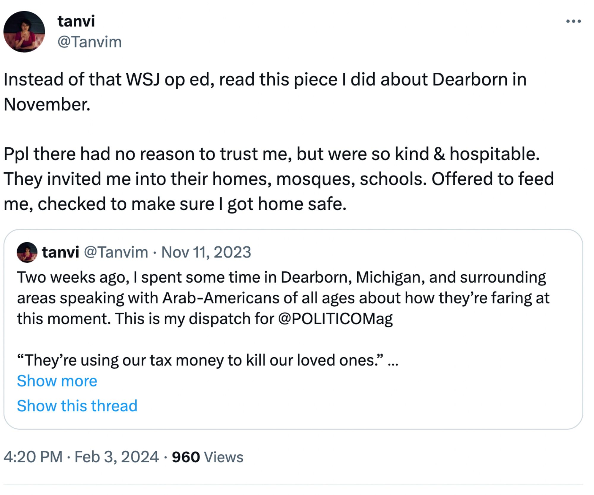 tanvi
@Tanvim
Instead of that WSJ op ed, read this piece I did about Dearborn in November. 

Ppl there had no reason to trust me, but were so kind & hospitable. They invited me into their homes, mosques, schools. Offered to feed me, checked to make sure I got home safe.
Quote
tanvi
@Tanvim
·
Nov 11, 2023
Two weeks ago, I spent some time in Dearborn, Michigan, and surrounding areas speaking with Arab-Americans of all ages about how they’re faring at this moment. This is my dispatch for @POLITICOMag 

“They’re using our tax money to kill our loved ones.” https://politico.com/news/magazine/2023/11/11/biden-israel-michigan-support-00125320
Show more
Show this thread