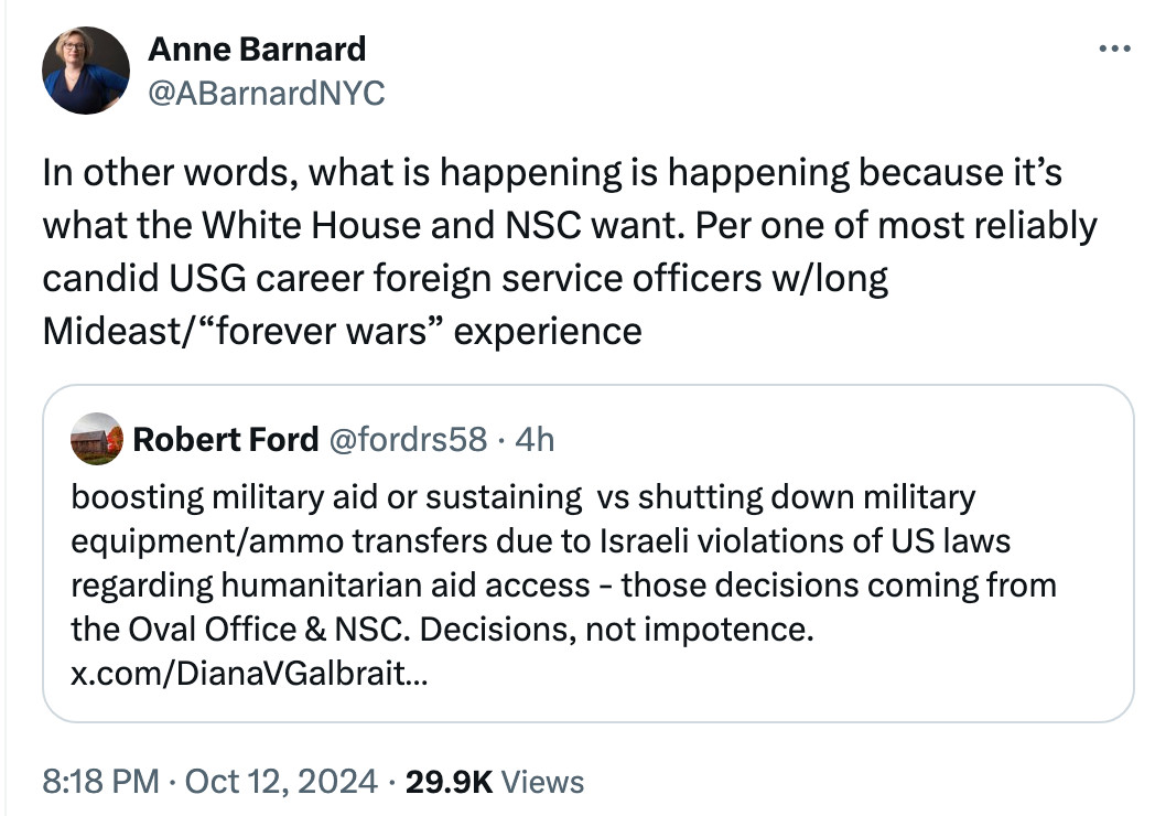 Anne Barnard
@ABarnardNYC

In other words, what is happening is happening because it’s what the White House and NSC want. Per one of most reliably candid USG career foreign service officers w/long Mideast/“forever wars” experience

Quote
Robert Ford
@fordrs58 · 4h

boosting military aid or sustaining  vs shutting down military equipment/ammo transfers due to Israeli violations of US laws regarding humanitarian aid access - those decisions coming from the Oval Office & NSC. Decisions, not impotence. x.com/DianaVGalbrait…
8:18 PM · Oct 12, 2024 · 29.9K Views