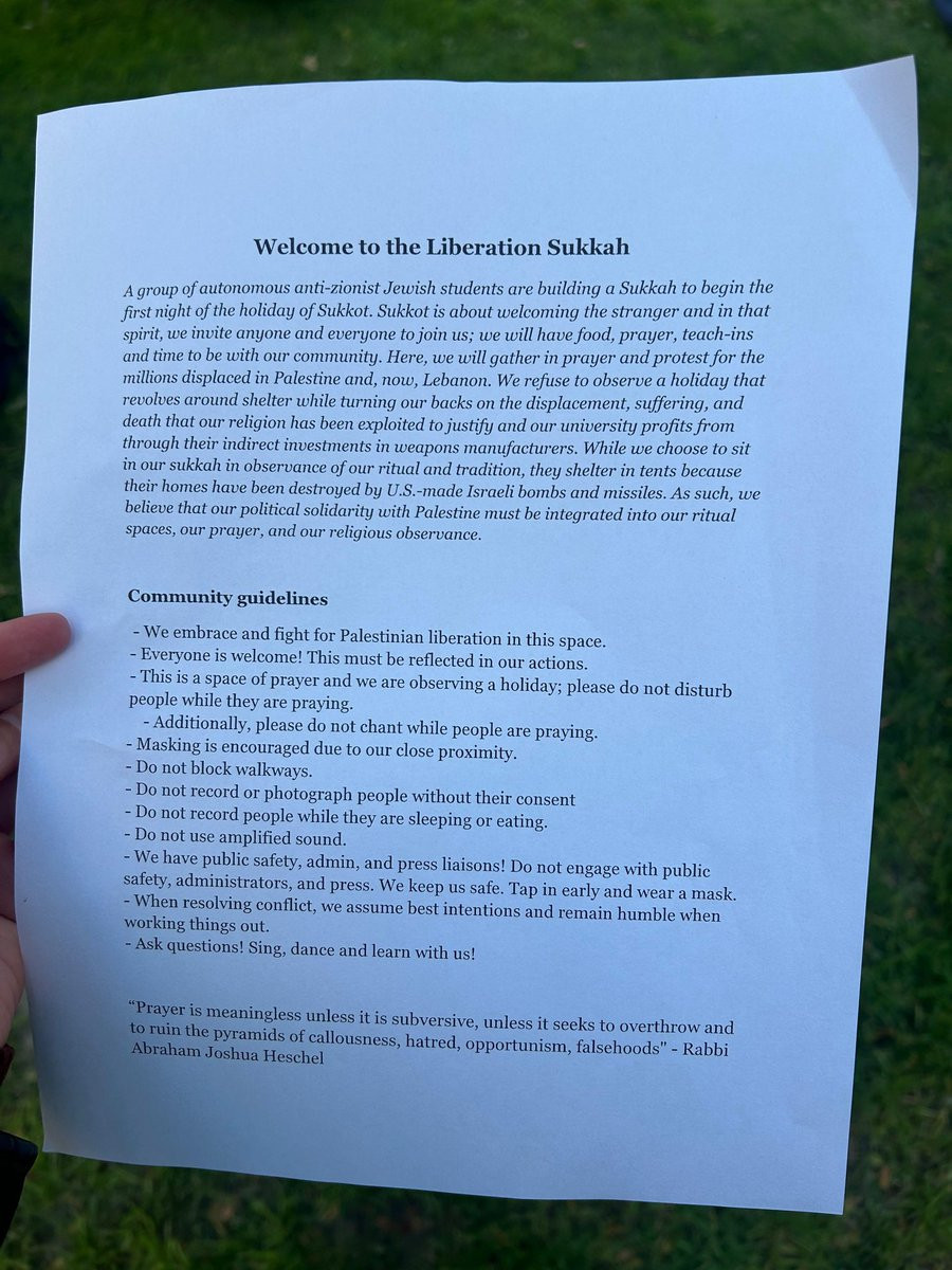 Welcome to the Liberation Sukkah

A group of autonomous anti-zionist Jewish students are building a Sukkah to begin the first night of the holiday of Sukkot. Sukkot is about welcoming the stranger and in that spirit, we invite anyone and everyone to join us; we will have food, prayer, teach-ins and time to be with our community. Here, we will gather in prayer and protest for the millions displaced in Palestine and, now, Lebanon. We refuse to observe a holiday that revolves around shelter while turning our backs on the displacement, suffering, and death that our religion has been exploited to justify and our university profits from through their indirect investments in weapons manufacturers. While we choose to sit in our sukkah in observance of our ritual and tradition, they shelter in tents because their homes have been destroyed by U.S.-made Israeli bombs and missiles. As such, we believe that our political solidarity with Palestine must be integrated into our ritual spaces, our prayer, and our religious observance.

Community guidelines
- We embrace and fight for Palestinian liberation in this space.
- Everyone is welcome! This must be reflected in our actions.
- This is a space of prayer and we are observing a holiday; please do not disturb people while they are praying.
- Additionally, please do not chant while people are praying.
- Masking is encouraged due to our close proximity.
- Do not block walkways.
- Do not record or photograph people without their consent
- Do not record people while they are sleeping or eating.
- Do not use amplified sound.
- We have public safety, admin, and press liaisons! Do not engage with public safety, administrators, and press. We keep us safe. Tap in early and wear a mask.
- When resolving conflict, we assume best intentions and remain humble when working things out.
- Ask questions! Sing, dance and learn with us!

[truncated for space, see following post.]