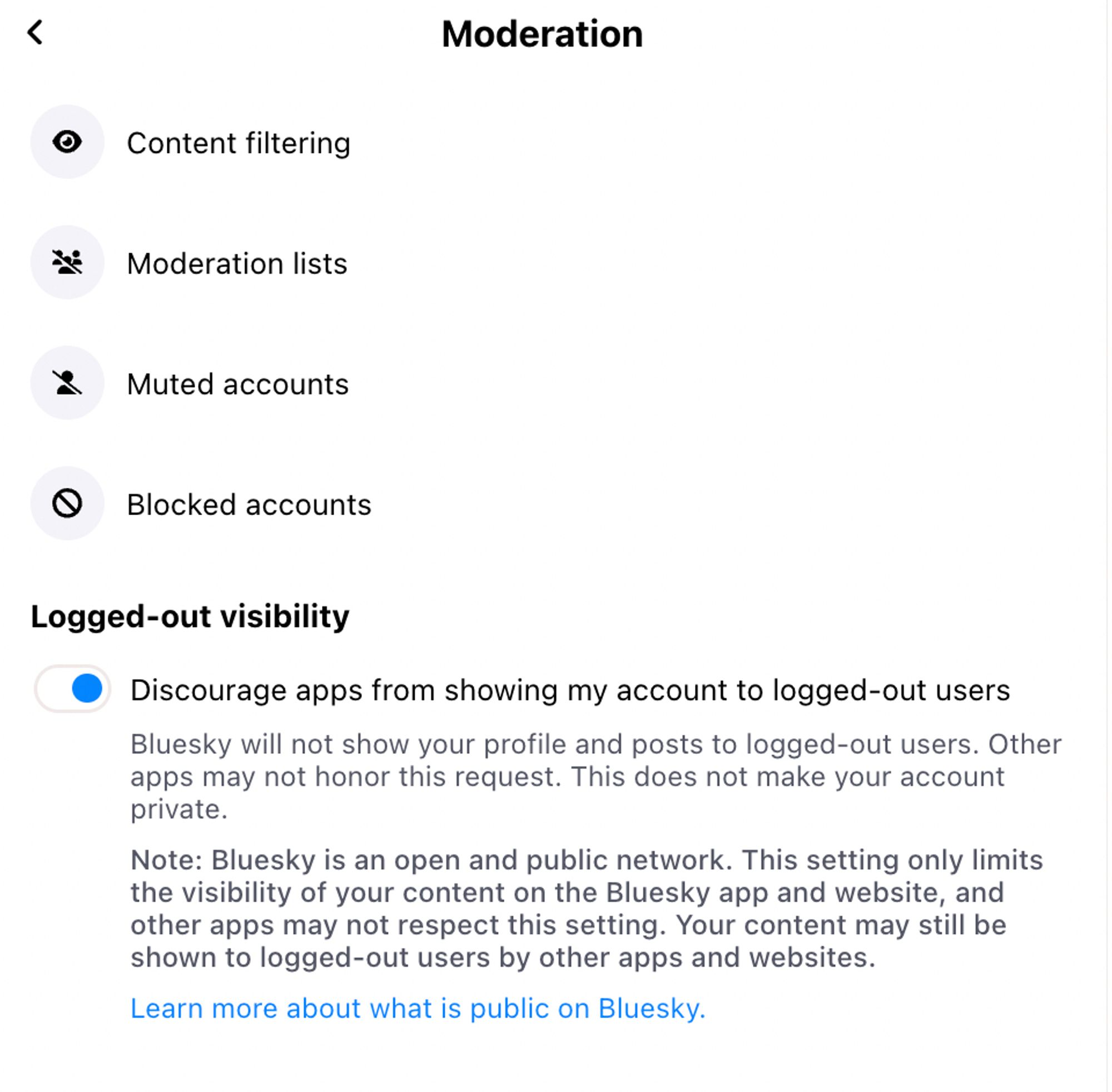 Moderation
Content filtering
Moderation lists
Muted accounts
Blocked accounts
Logged-out visibility

Discourage apps from showing my account to logged-out users
Bluesky will not show your profile and posts to logged-out users. Other apps may not honor this request. This does not make your account private.
Note: Bluesky is an open and public network. This setting only limits the visibility of your content on the Bluesky app and website, and other apps may not respect this setting. Your content may still be shown to logged-out users by other apps and websites.
Learn more about what is public on Bluesky.