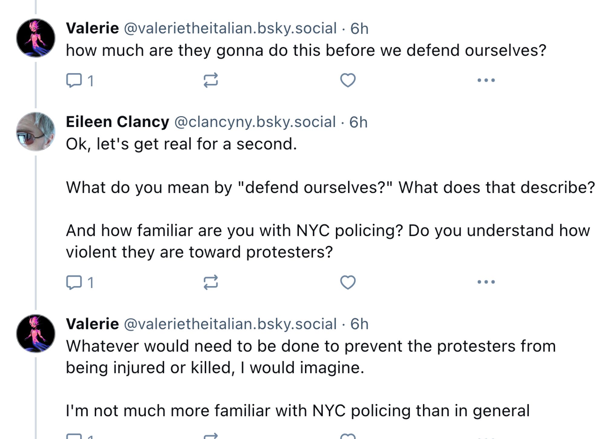 alerie @valerietheitalian.bsky.social
·
6h
how much are they gonna do this before we defend ourselves?

Eileen Clancy @clancyny.bsky.social
·
6h
Ok, let's get real for a second.

What do you mean by "defend ourselves?" What does that describe? 

And how familiar are you with NYC policing? Do you understand how violent they are toward protesters?

Valerie @valerietheitalian.bsky.social
·
6h
Whatever would need to be done to prevent the protesters from being injured or killed, I would imagine.

I'm not much more familiar with NYC policing than in general