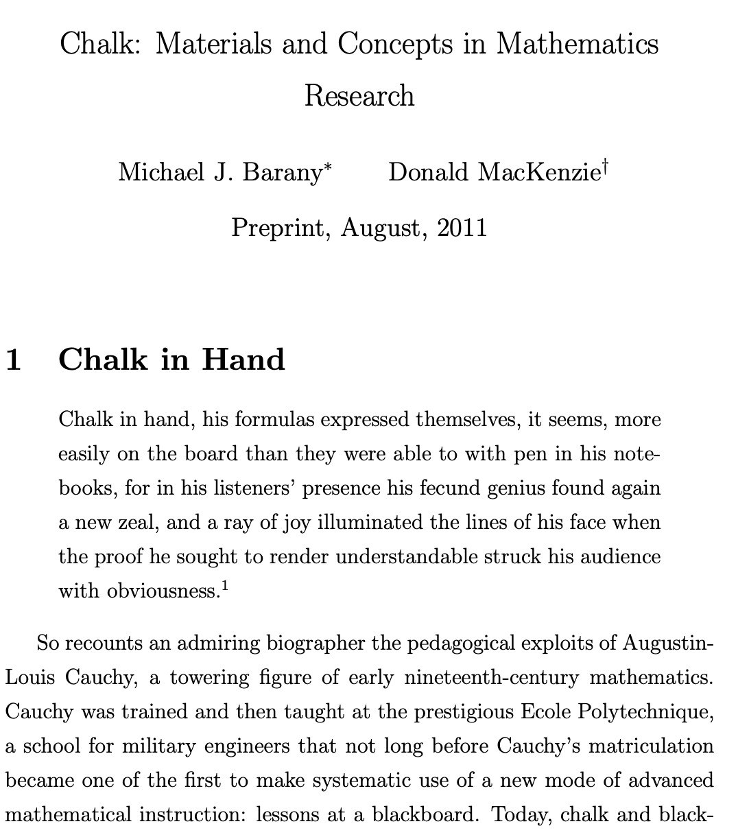 Chalk: Materials and Concepts in Mathematics
Research

Michael J. Barany∗ Donald MacKenzie†

Preprint, August, 2011

1 Chalk in Hand

Chalk in hand, his formulas expressed themselves, it seems, more
easily on the board than they were able to with pen in his notebooks, for in his listeners’ presence his fecund genius found again
a new zeal, and a ray of joy illuminated the lines of his face when
the proof he sought to render understandable struck his audience
with obviousness.1

So recounts an admiring biographer the pedagogical exploits of Augustin Louis Cauchy, a towering figure of early nineteenth-century mathematics. Cauchy was trained and then taught at the prestigious Ecole Polytechnique, a school for military engineers that not long before Cauchy’s matriculation became one of the first to make systematic use of a new mode of advanced mathematical instruction: lessons at a blackboard. Today, chalk and black