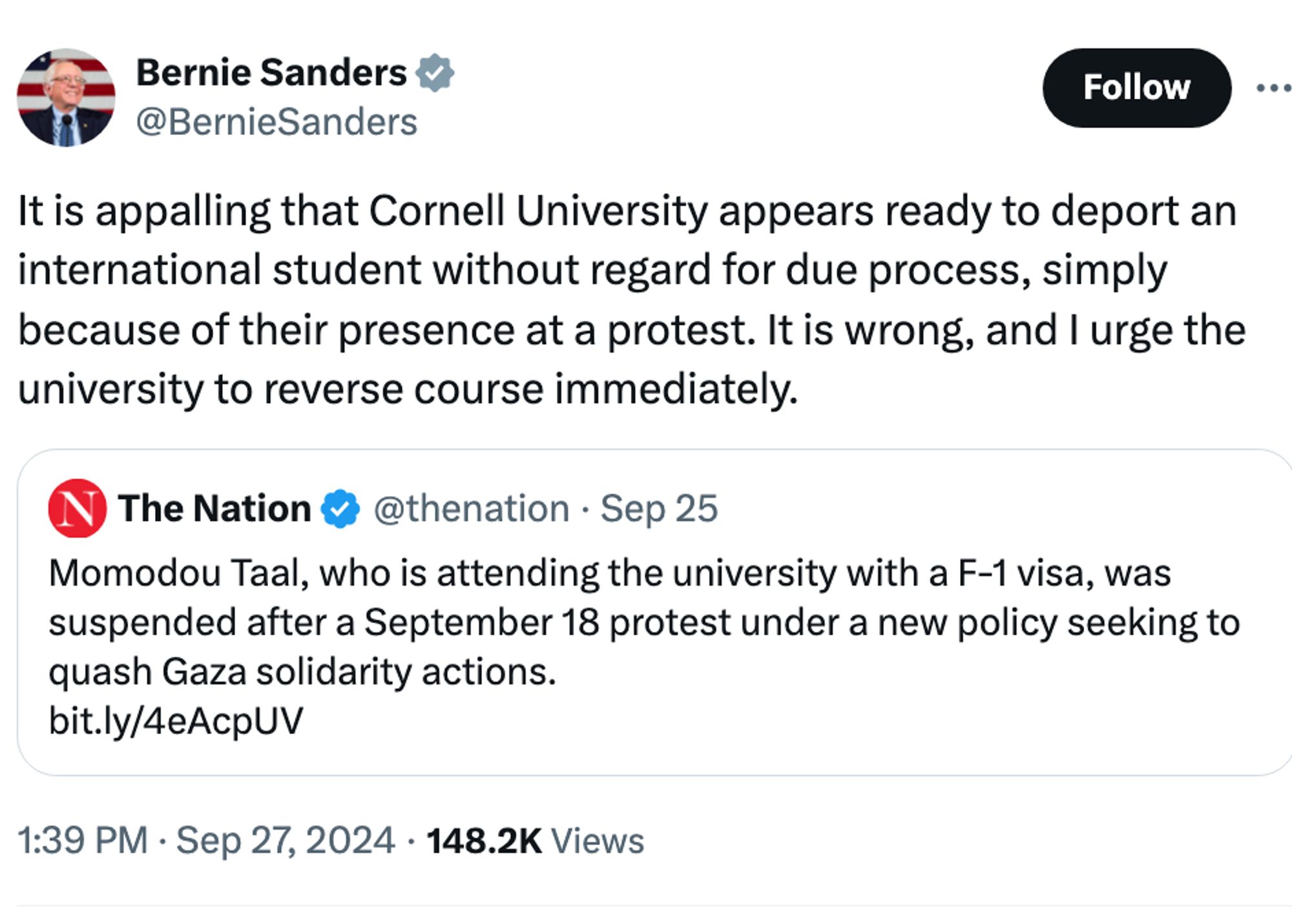 Bernie Sanders
@BernieSanders
It is appalling that Cornell University appears ready to deport an international student without regard for due process, simply because of their presence at a protest. It is wrong, and I urge the university to reverse course immediately.

Quote
The Nation
@thenation
·
Sep 25
Momodou Taal, who is attending the university with a F-1 visa, was suspended after a September 18 protest under a new policy seeking to quash Gaza solidarity actions.
https://bit.ly/4eAcpUV
1:39 PM · Sep 27, 2024
·
148.2K
 Views