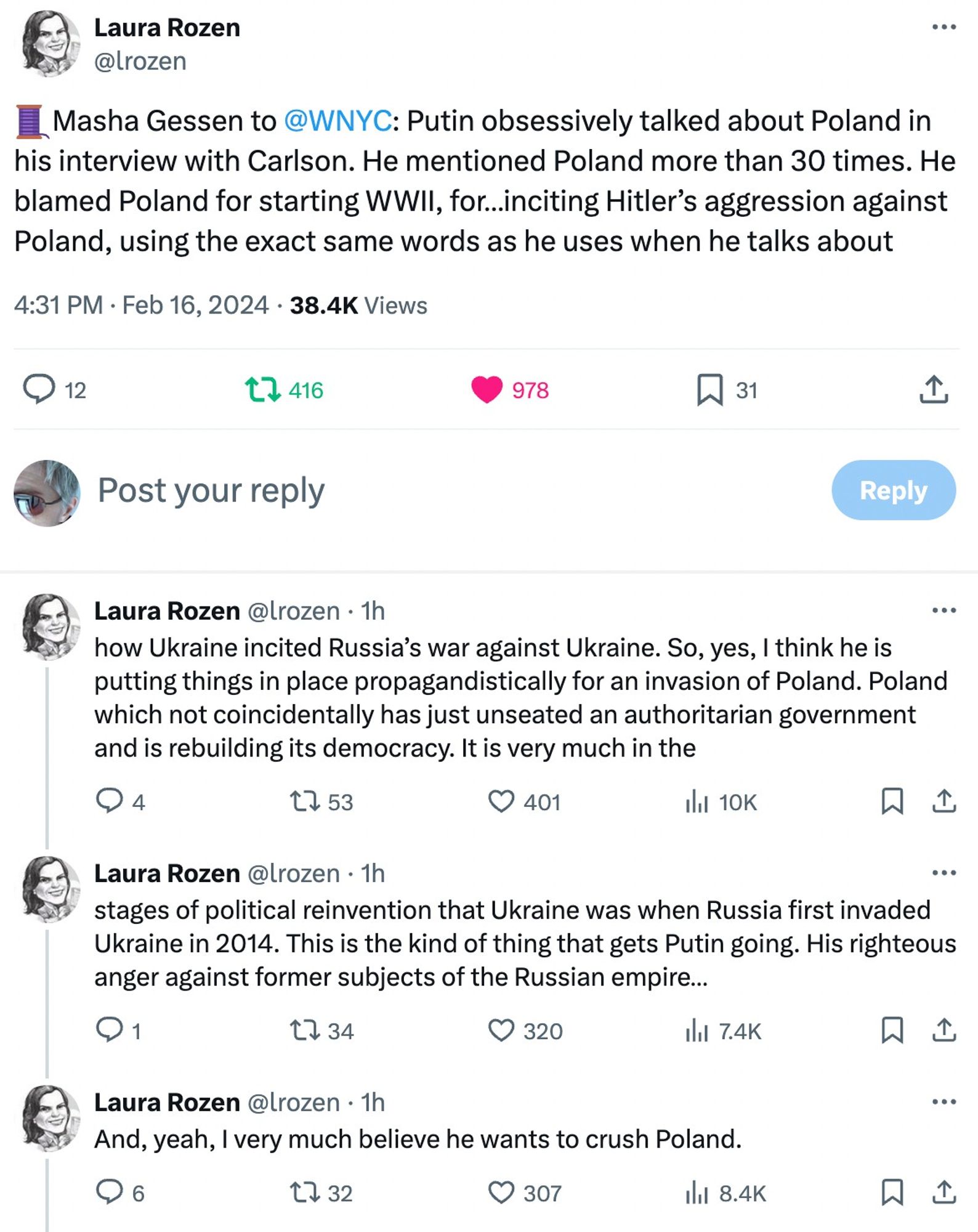 Laura Rozen
@lrozen
🧵Masha Gessen to 
@WNYC
: Putin obsessively talked about Poland in his interview with Carlson. He mentioned Poland more than 30 times. He blamed Poland for starting WWII, for…inciting Hitler’s aggression against Poland, using the exact same words as he uses when he talks about
4:31 PM · Feb 16, 2024
·
38.4K
 Views

Laura Rozen
@lrozen
·
1h
how Ukraine incited Russia’s war against Ukraine. So, yes, I think he is putting things in place propagandistically for an invasion of Poland. Poland which not coincidentally has just unseated an authoritarian government and is rebuilding its democracy. It is very much in the
Laura Rozen
@lrozen
·
1h
stages of political reinvention that Ukraine was when Russia first invaded Ukraine in 2014. This is the kind of thing that gets Putin going. His righteous anger against former subjects of the Russian empire…
Laura Rozen
@lrozen
·
1h
And, yeah, I very much believe he wants to crush Poland.