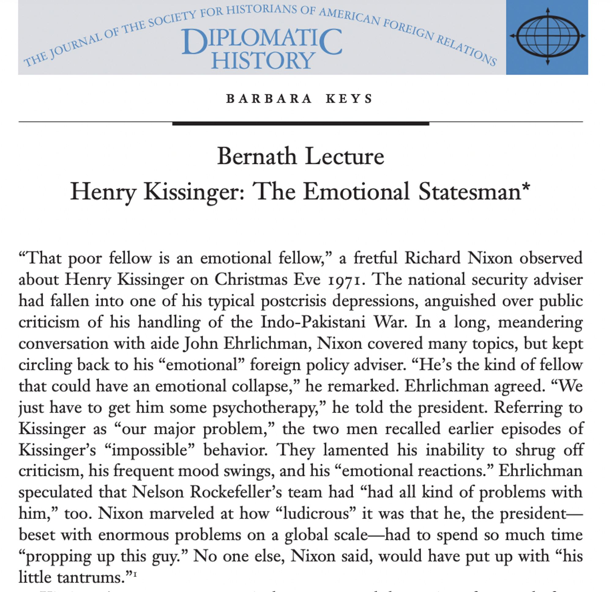 Barbara Keys

Bernath Lecture

Henry Kissinger: The Emotional Statesman*

“That poor fellow is an emotional fellow,” a fretful Richard Nixon observed about Henry Kissinger on Christmas Eve 1971. The national security adviser had fallen into one of his typical postcrisis depressions, anguished over public criticism of his handling of the Indo-Pakistani War. In a long, meandering conversation with aide John Ehrlichman, Nixon covered many topics, but kept circling back to his “emotional” foreign policy adviser. “He’s the kind of fellow that could have an emotional collapse,” he remarked. Ehrlichman agreed. “We
just have to get him some psychotherapy,” he told the president. Referring to Kissinger as “our major problem,” the two men recalled earlier episodes of Kissinger’s “impossible” behavior. They lamented his inability to shrug off criticism, his frequent mood swings, and his “emotional reactions.” Ehrlichman speculated that Nelson Rockefeller’s team had “had all kind of problems ...,