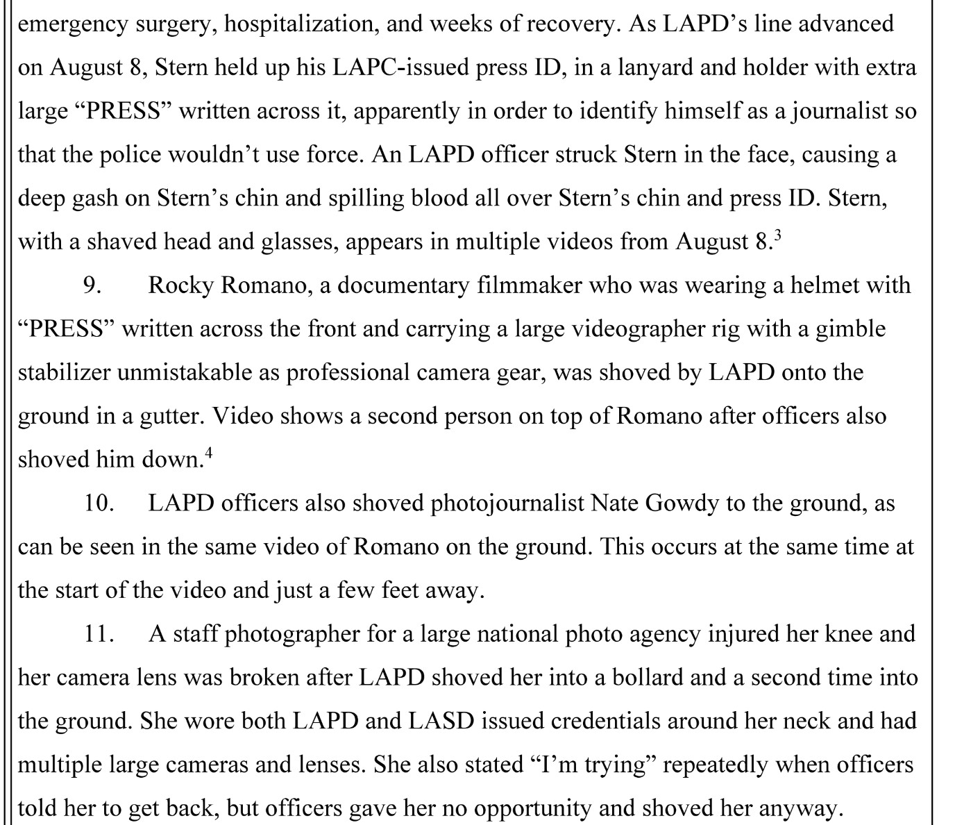 emergency surgery, hospitalization, and weeks of recovery. As LAPD' s line advanced on August 8, Stem held up his LAPD-issued press ID, in a lanyard and holder with extra  large "PRESS" written across it, apparently in order to identify himself as a journalist so that the police wouldn't use force. An LAPD officer struck Stem in the face, causing a deep gash on Stem's chin and spilling blood all over Stem's chin and press ID. Stem, with a shaved head and glasses, appears in multiple videos from August 8.

9. Rocky Romano, a documentary filmmaker who was wearing a helmet with "PRESS" written across the front and carrying a large videographer rig with a gimble  stabilizer unmistakable as professional camera gear, was shoved by LAPD onto the ground in a gutter. Video shows a second person on top of Romano after officers also shoved him down. 

10. LAPD officers also shoved photojournalist Nate Gowdy to the ground, as can be seen in the same video of Romano on the ground. This occurs at the same time at the start of the video and just a few feet away.

11. A staff photographer for a large national photo agency injured her knee and her camera lens was broken after LAPD shoved her into a bollard and a second time into the ground. She wore both LAPD and LASD issued credentials around her neck and had multiple large cameras and lenses. She also stated "I'm trying" repeatedly when officers told her to get back, but officers gave her no opportunity and shoved her anyway.
