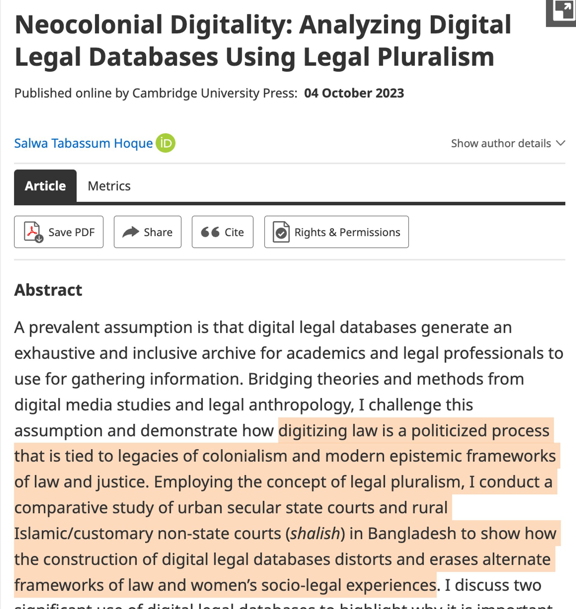 Neocolonial Digitality: Analyzing Digital Legal Databases Using Legal Pluralism
Cambridge University Press:  04 October 2023

Salwa Tabassum Hoque

Abstract
A prevalent assumption is that digital legal databases generate an exhaustive and inclusive archive for academics and legal professionals to use for gathering information. Bridging theories and methods from digital media studies and legal anthropology, I challenge this assumption and demonstrate how digitizing law is a politicized process that is tied to legacies of colonialism and modern epistemic frameworks of law and justice. Employing the concept of legal pluralism, I conduct a comparative study of urban secular state courts and rural Islamic/customary non-state courts (shalish) in Bangladesh to show how the construction of digital legal databases distorts and erases alternate frameworks of law and women’s socio-legal experiences. I discuss two