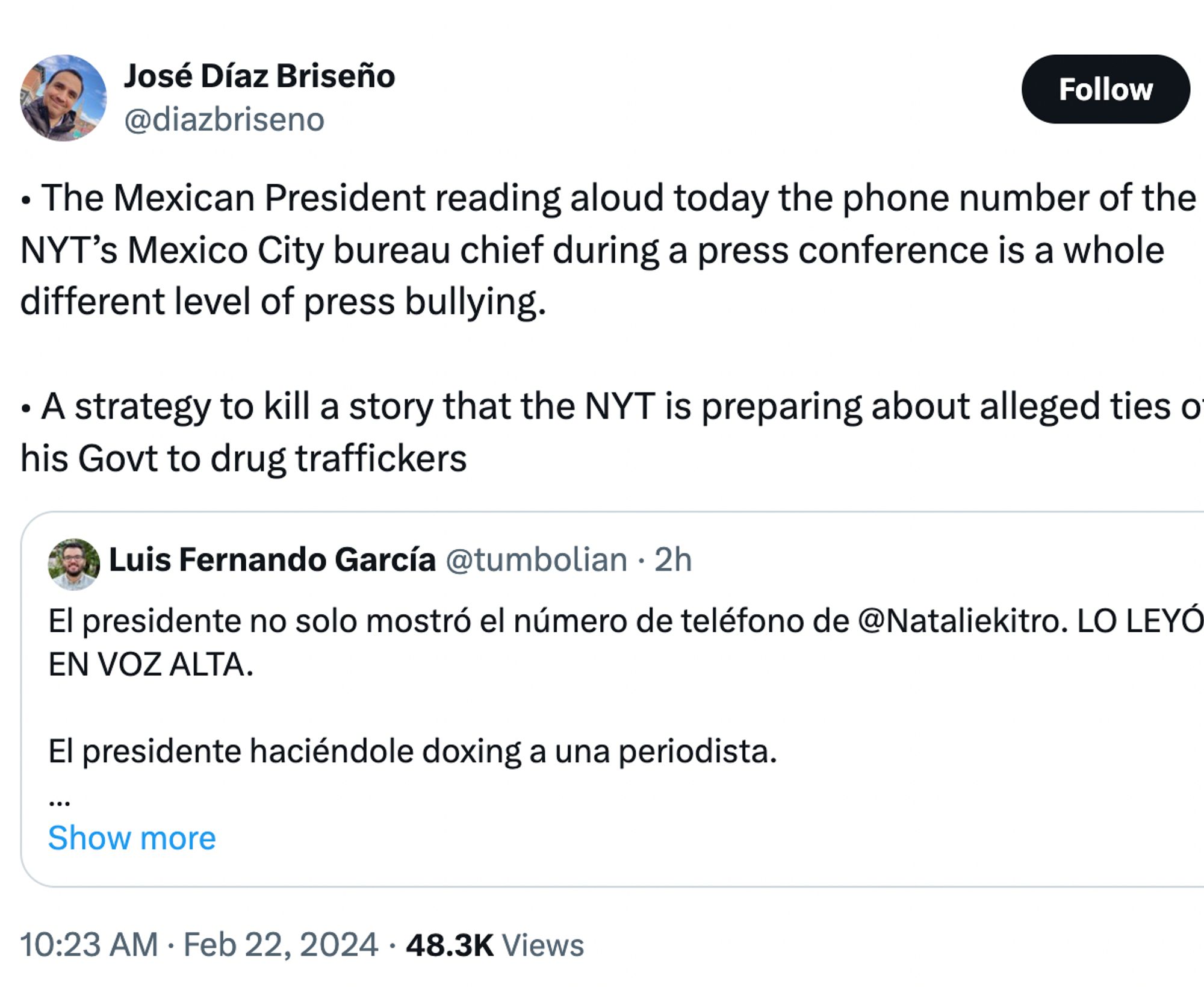 José Díaz Briseño
@diazbriseno

• The Mexican President reading aloud today the phone number of the NYT’s Mexico City bureau chief during a press conference is a whole different level of press bullying.

• A strategy to kill a story that the NYT is preparing about alleged ties of his Govt to drug traffickers

Quote
Luis Fernando García
@tumbolian
·
2h
El presidente no solo mostró el número de teléfono de @Nataliekitro. LO LEYÓ EN VOZ ALTA.

El presidente haciéndole doxing a una periodista.

Qué tipo tan miserable. Se nota su enojo y desesperación.
Show more
10:23 AM · Feb 22, 2024
·
50.4K
 Views