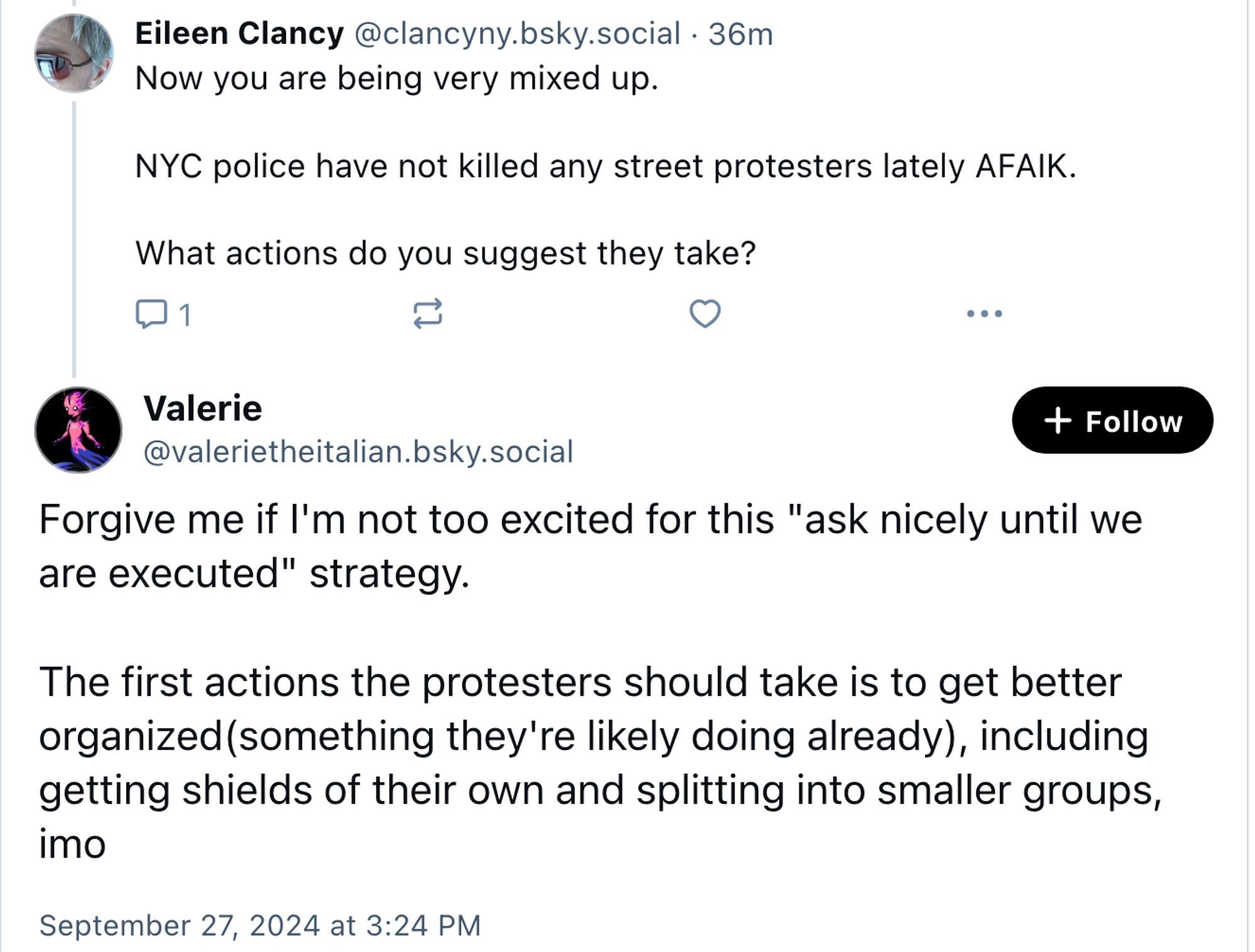 ‪Eileen Clancy‬ ‪@clancyny.bsky.social‬ · 1h

Now you are being very mixed up.

NYC police have not killed any street protesters lately AFAIK.

What actions do you suggest they take?

Valerie
‪@valerietheitalian.bsky.social‬

Forgive me if I'm not too excited for this "ask nicely until we are executed" strategy.

The first actions the protesters should take is to get better organized(something they're likely doing already), including getting shields of their own and splitting into smaller groups, imo

September 27, 2024 at 3:24 PM