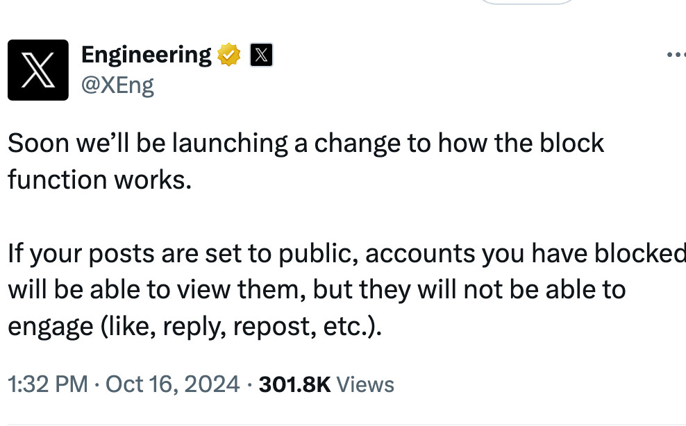 Engineering
@XEng

Soon we’ll be launching a change to how the block function works.

If your posts are set to public, accounts you have blocked will be able to view them, but they will not be able to engage (like, reply, repost, etc.).
1:32 PM · Oct 16, 2024 · 301.8K  Views