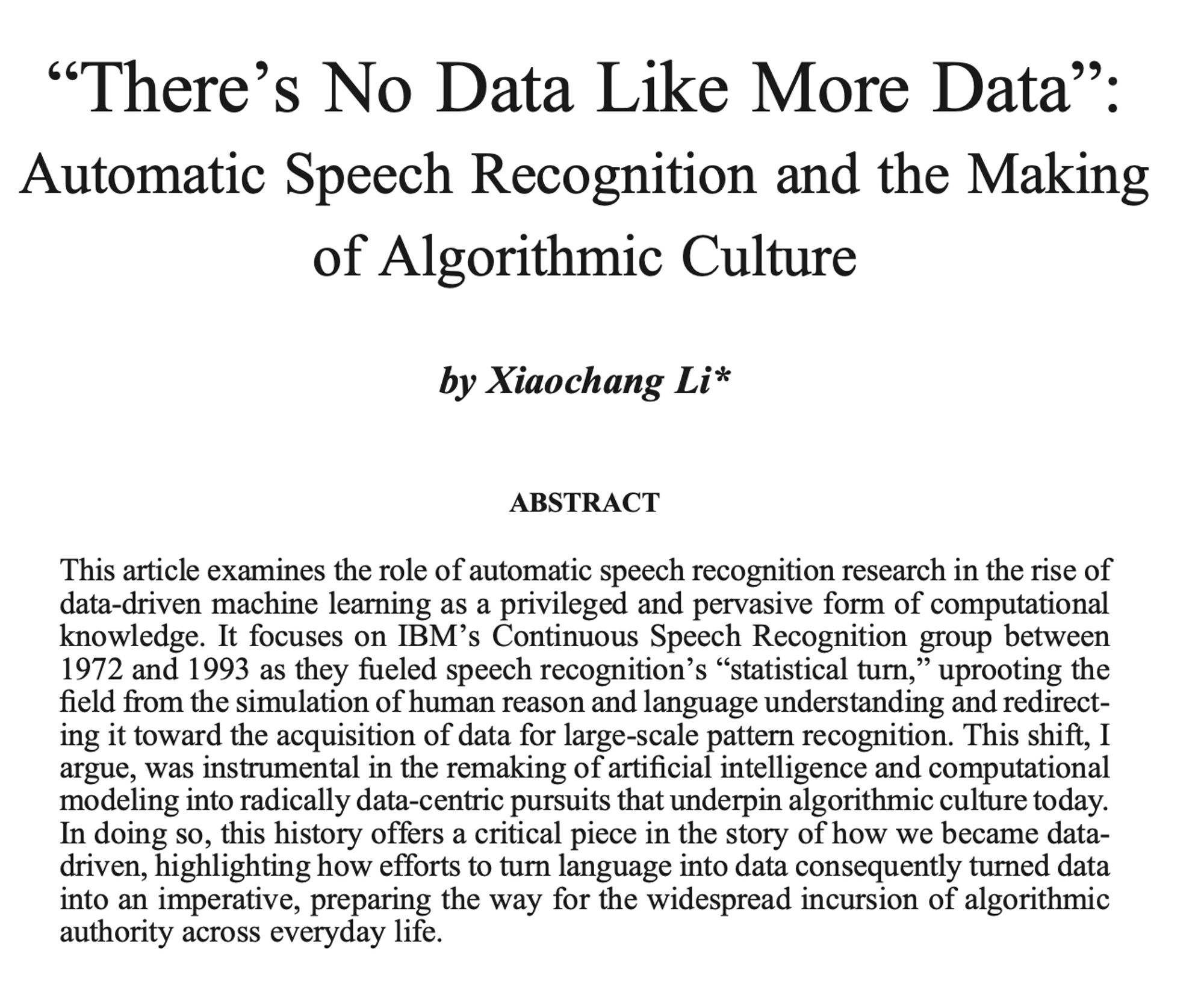 "There’s No Data Like More Data”: Automatic Speech Recognition and the Making of Algorithmic Culture

by Xiaochang Li

This article examines the role of automatic speech recognition research in the rise of data-driven machine learning as a privileged and pervasive form of computational knowledge. It focuses on IBM’s Continuous Speech Recognition group between 1972 and 1993 as they fueled speech recognition’s “statistical turn,” uprooting the field from the simulation of human reason and language understanding and redirect- ing it toward the acquisition of data for large-scale pattern recognition. This shift, I argue, was instrumental in the remaking of artificial intelligence and computational modeling into radically data-centric pursuits that underpin algorithmic culture today. In doing so, this history offers a critical piece in the story of how we became data- driven, highlighting how efforts to turn language into data consequently turned data into an imperative [truncated]