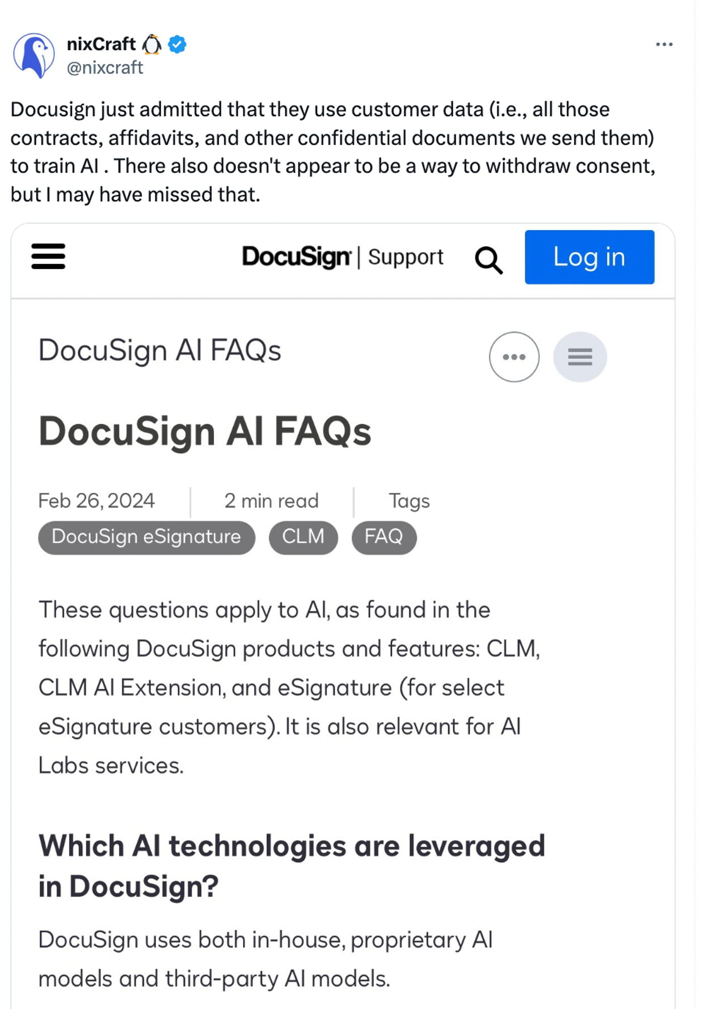 nixCraft
@nixcraft

Docusign just admitted that they use customer data (i.e., all those
contracts, affidavits, and other confidential documents we send them)
to train Al. There also doesn't appear to be a way to withdraw consent,
but I may have missed that.


—	DocuSign	|	Support


DocuSign Al FAQs

Feb 26,2024	2 min read	

Tags
DocuSign eSignature

These questions apply to Al, as found in the
following DocuSign products and features: CLM,
CLM Al Extension, and eSignature (for select
eSignature customers). It is also relevant for Al
Labs services.

Which Al technologies are leveraged
in DocuSign?

DocuSign uses both in-house, proprietary Al
models and third-party Al models.