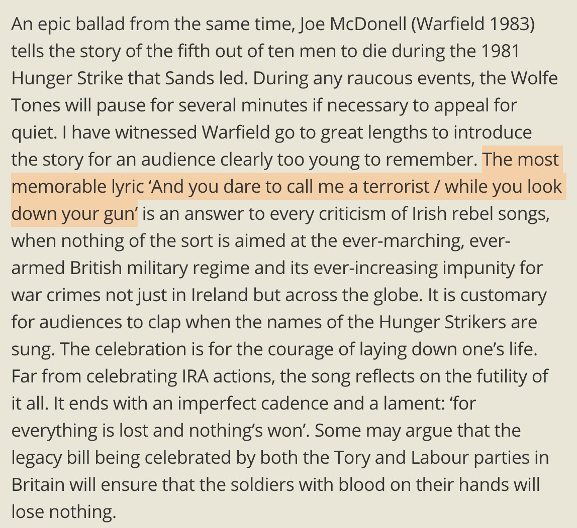 An epic ballad from the same time, Joe McDonell (Warfield 1983) tells the story of the fifth out of ten men to die during the 1981 Hunger Strike that Sands led. During any raucous events, the Wolfe Tones will pause for several minutes if necessary to appeal for quiet. I have witnessed Warfield go to great lengths to introduce the story for an audience clearly too young to remember. The most memorable lyric ‘And you dare to call me a terrorist / while you look down your gun’ is an answer to every criticism of Irish rebel songs, when nothing of the sort is aimed at the ever-marching, ever-armed British military regime and its ever-increasing impunity for war crimes not just in Ireland but across the globe. It is customary for audiences to clap when the names of the Hunger Strikers are sung. The celebration is for the courage of laying down one’s life. Far from celebrating IRA actions, the song reflects on the futility of it all. It ends with an imperfect cadence and a lament: ‘for everything is lost and nothing’s won’. Some may argue that the legacy bill being celebrated by both the Tory and Labour parties in Britain will ensure that the soldiers with blood on their hands will lose nothing.

Highlighted text is:
The most memorable lyric ‘And you dare to call me a terrorist / while you look down your gun’