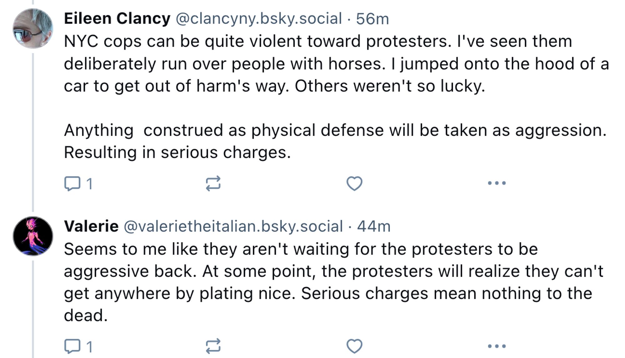 Eileen Clancy @clancyny.bsky.social
·
57m
NYC cops can be quite violent toward protesters. I've seen them deliberately run over people with horses. I jumped onto the hood of a car to get out of harm's way. Others weren't so lucky.

Anything  construed as physical defense will be taken as aggression. Resulting in serious charges.

Valerie @valerietheitalian.bsky.social
·
45m
Seems to me like they aren't waiting for the protesters to be aggressive back. At some point, the protesters will realize they can't get anywhere by plating nice. Serious charges mean nothing to the dead.