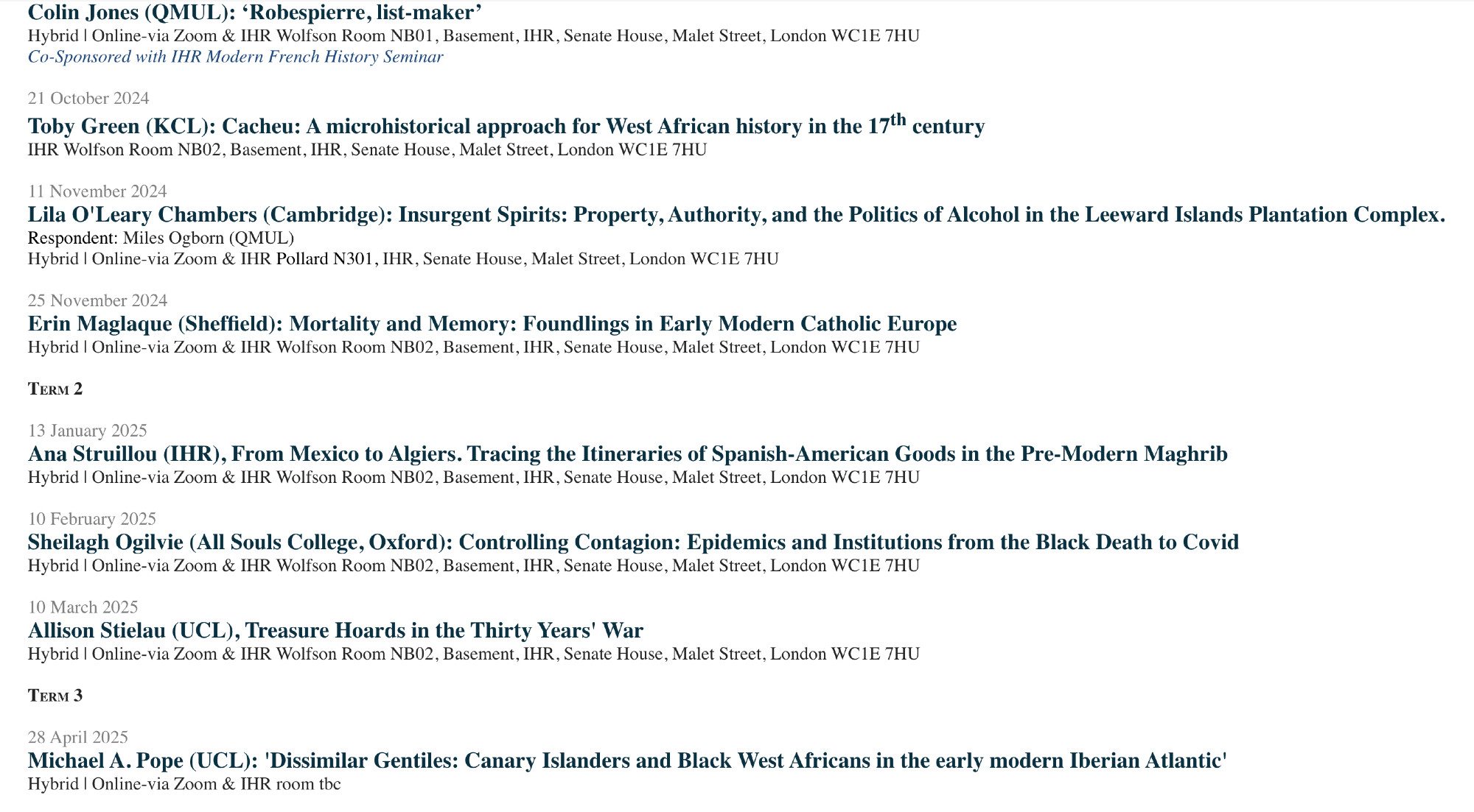  

07 October 2024

Colin Jones (QMUL): ‘Robespierre, list-maker’

Hybrid | Online-via Zoom & IHR Wolfson Room NB01, Basement, IHR, Senate House, Malet Street, London WC1E 7HU

Co-Sponsored with IHR Modern French History Seminar

 

21 October 2024

Toby Green (KCL): Cacheu: A microhistorical approach for West African history in the 17th century

IHR Wolfson Room NB02, Basement, IHR, Senate House, Malet Street, London WC1E 7HU

 

11 November 2024

Lila O'Leary Chambers (Cambridge): Insurgent Spirits: Property, Authority, and the Politics of Alcohol in the Leeward Islands Plantation Complex.

Respondent: Miles Ogborn (QMUL)

Hybrid | Online-via Zoom & IHR Pollard N301, IHR, Senate House, Malet Street, London WC1E 7HU

 

25 November 2024

Erin Maglaque (Sheffield): Mortality and Memory: Foundlings in Early Modern Catholic Europe

Hybrid | Online-via Zoom & IHR Wolfson Room NB02, Basement, IHR, Senate House, Malet Street, London WC1E 7HU

 

Term 2

 

13 January 2025 

Ana Struillou (IHR), From Mexico to Algiers. Tracing the Itineraries of Spanish-American Goods in the Pre-Modern Maghrib

Hybrid | Online-via Zoom & IHR Wolfson Room NB02, Basement, IHR, Senate House, Malet Street, London WC1E 7HU

 

10 February 2025

Sheilagh Ogilvie (All Souls College, Oxford): Controlling Contagion: Epidemics and Institutions from the Black Death to Covid

Hybrid | Online-via Zoom & IHR Wolfson Room NB02, Basement, IHR, Senate House, Malet Street, London WC1E 7HU

 

10 March 2025

Allison Stielau (UCL), Treasure Hoards in the Thirty Years' War

Hybrid | Online-via Zoom & IHR Wolfson Room NB02, Basement, IHR, Senate House, Malet Street, London WC1E 7HU

 

Term 3

 

28 April 2025

Michael A. Pope (UCL): 'Dissimilar Gentiles: Canary Islanders and Black West Africans in the early modern Iberian Atlantic'

Hybrid | Online-via Zoom & IHR room tbc

 