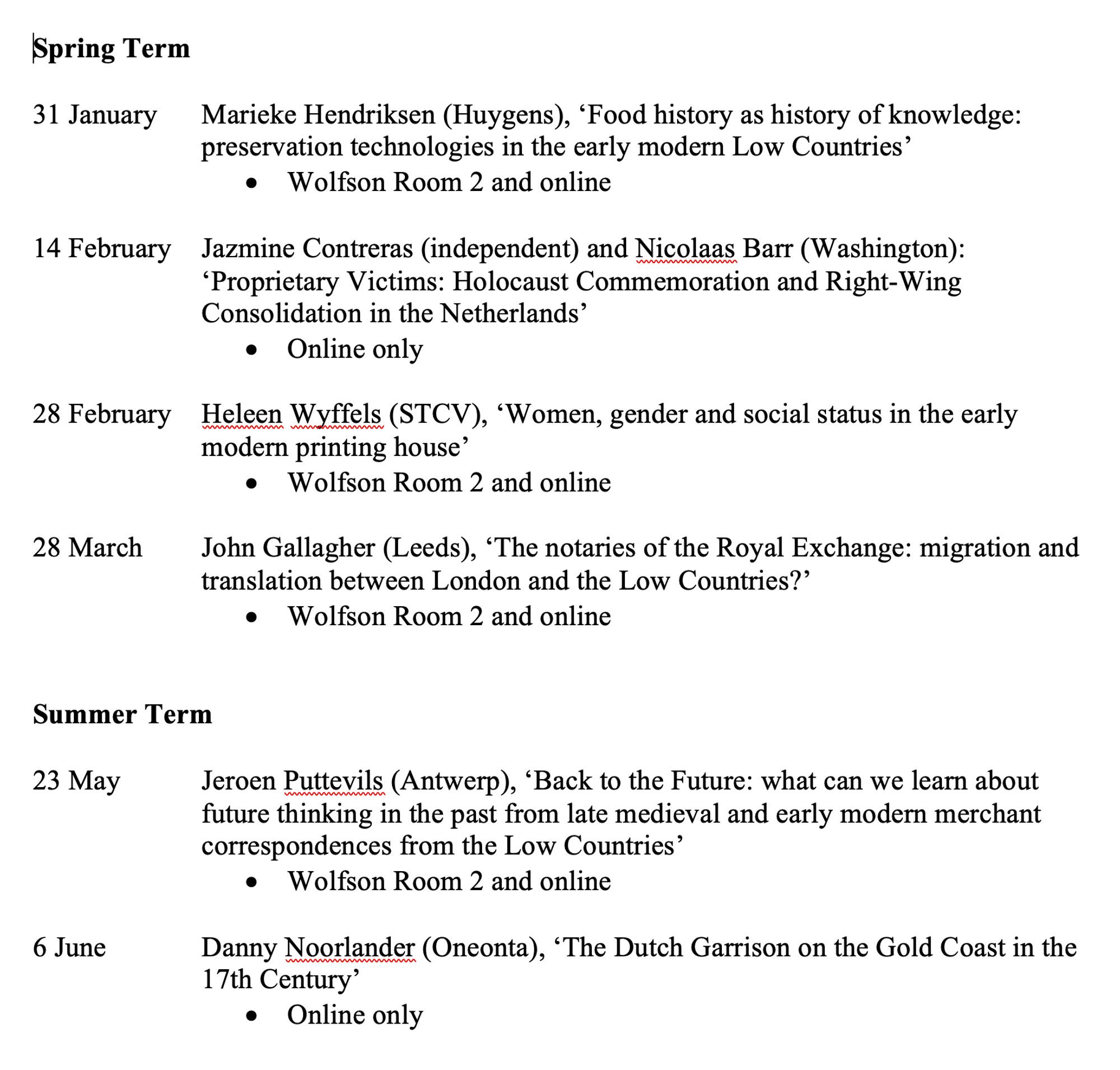 Spring Term

31 January	Marieke Hendriksen (Huygens), ‘Food history as history of knowledge: preservation technologies in the early modern Low Countries’
•	Wolfson Room 2 and online

14 February 	Jazmine Contreras (independent) and Nicolaas Barr (Washington): ‘Proprietary Victims: Holocaust Commemoration and Right-Wing Consolidation in the Netherlands’
•	Online only 

28 February	Heleen Wyffels (STCV), ‘Women, gender and social status in the early modern printing house’
•	Wolfson Room 2 and online
 
28 March	John Gallagher (Leeds), ‘The notaries of the Royal Exchange: migration and translation between London and the Low Countries?’
•	Wolfson Room 2 and online 
 

Summer Term 

23 May	Jeroen Puttevils (Antwerp), ‘Back to the Future: what can we learn about future thinking in the past from late medieval and early modern merchant correspondences from the Low Countries’
•	Wolfson Room 2 and online
 
6 June	Danny Noorlander (Oneonta), ‘The Dutch Garrison on the Gold Coast in the 17th Centur