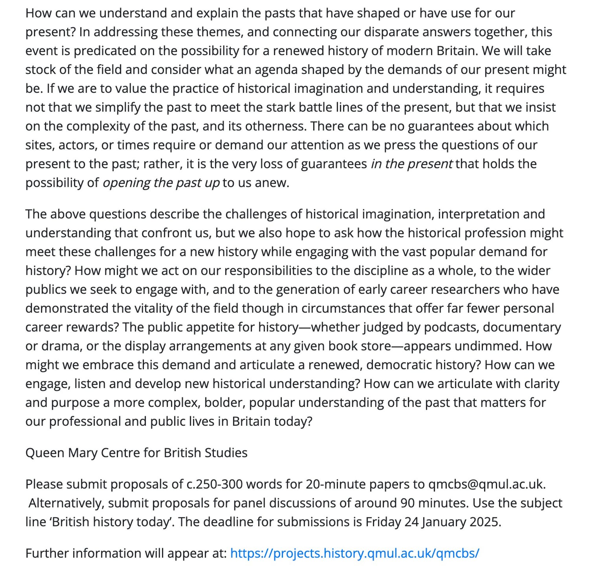 How can we understand and explain the pasts that have shaped or have use for our present? In addressing these themes, and connecting our disparate answers together, this event is predicated on the possibility for a renewed history of modern Britain. We will take stock of the field and consider what an agenda shaped by the demands of our present might be. If we are to value the practice of historical imagination and understanding, it requires not that we simplify the past to meet the stark battle lines of the present, but that we insist on the complexity of the past, and its otherness. There can be no guarantees about which sites, actors, or times require or demand our attention as we press the questions of our present to the past; rather, it is the very loss of guarantees in the present that holds the possibility of opening the past up to us anew.

The above questions describe the challenges of historical imagination, interpretation and understanding that confront us, but we also hope