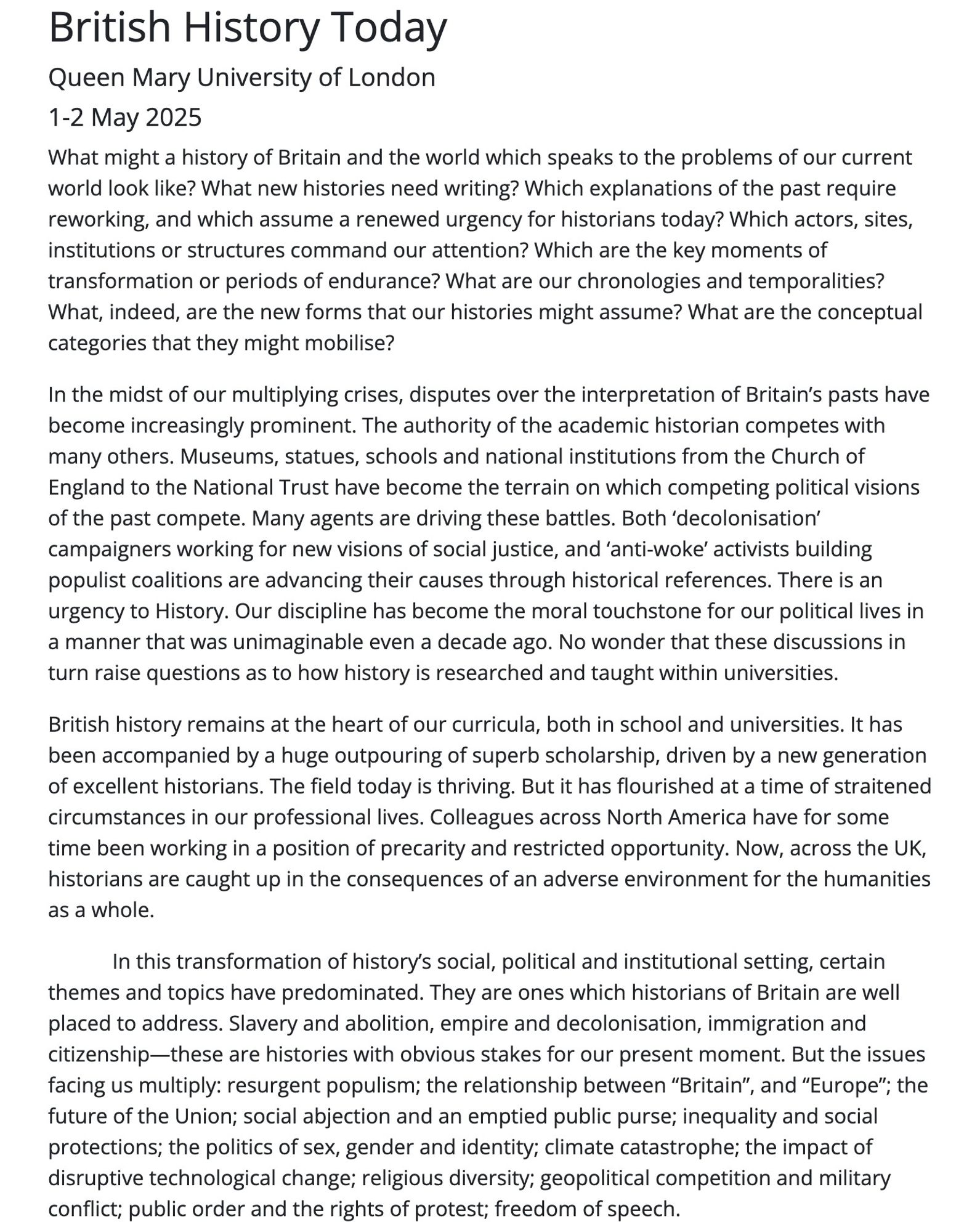 British History Today
Queen Mary University of London
1-2 May 2025
What might a history of Britain and the world which speaks to the problems of our current world look like? What new histories need writing? Which explanations of the past require reworking, and which assume a renewed urgency for historians today? Which actors, sites, institutions or structures command our attention? Which are the key moments of transformation or periods of endurance? What are our chronologies and temporalities? What, indeed, are the new forms that our histories might assume? What are the conceptual categories that they might mobilise?

In the midst of our multiplying crises, disputes over the interpretation of Britain’s pasts have become increasingly prominent. The authority of the academic historian competes with many others. Museums, statues, schools and national institutions from the Church of England to the National Trust have become the terrain on which competing political visions of the past compe