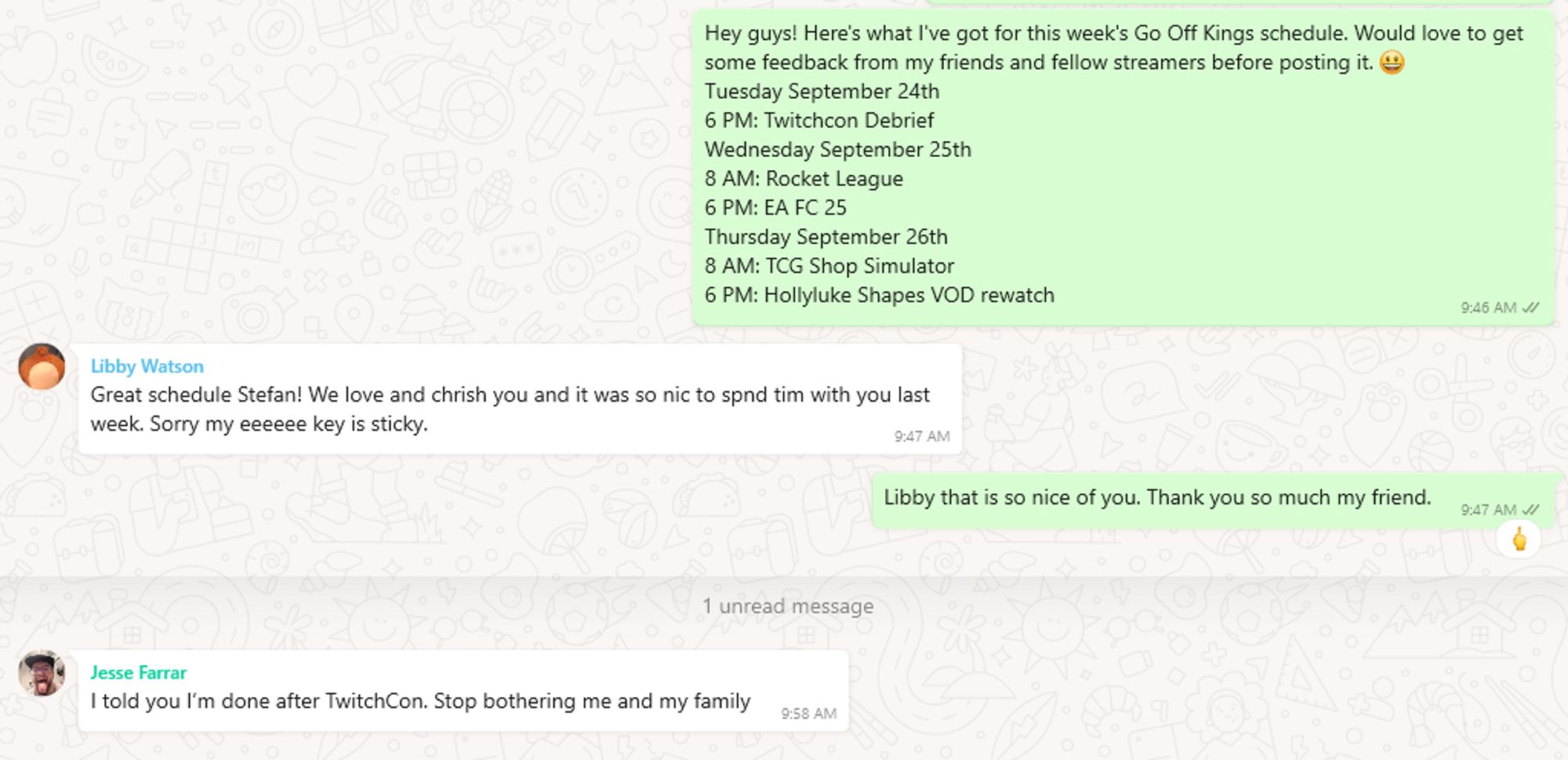 stefan: Hey guys! Here's what I've got for this week's Go Off Kings schedule. Would love to get some feedback from my friends and fellow streamers before posting it. 😃
Tuesday September 24th
6 PM: Twitchcon Debrief
Wednesday September 25th
8 AM: Rocket League 
6 PM: EA FC 25
Thursday September 26th
8 AM: TCG Shop Simulator
6 PM: Hollyluke Shapes VOD rewatch

libby: Great schedule Stefan! We love and chrish you and it was so nic to spnd tim with you last week. Sorry my eeeeee key is sticky.

stefan: Libby that is so nice of you. Thank you so much my friend. (with middle finger reaction emoji)

jesse: I told you I’m done after TwitchCon. Stop bothering me and my family