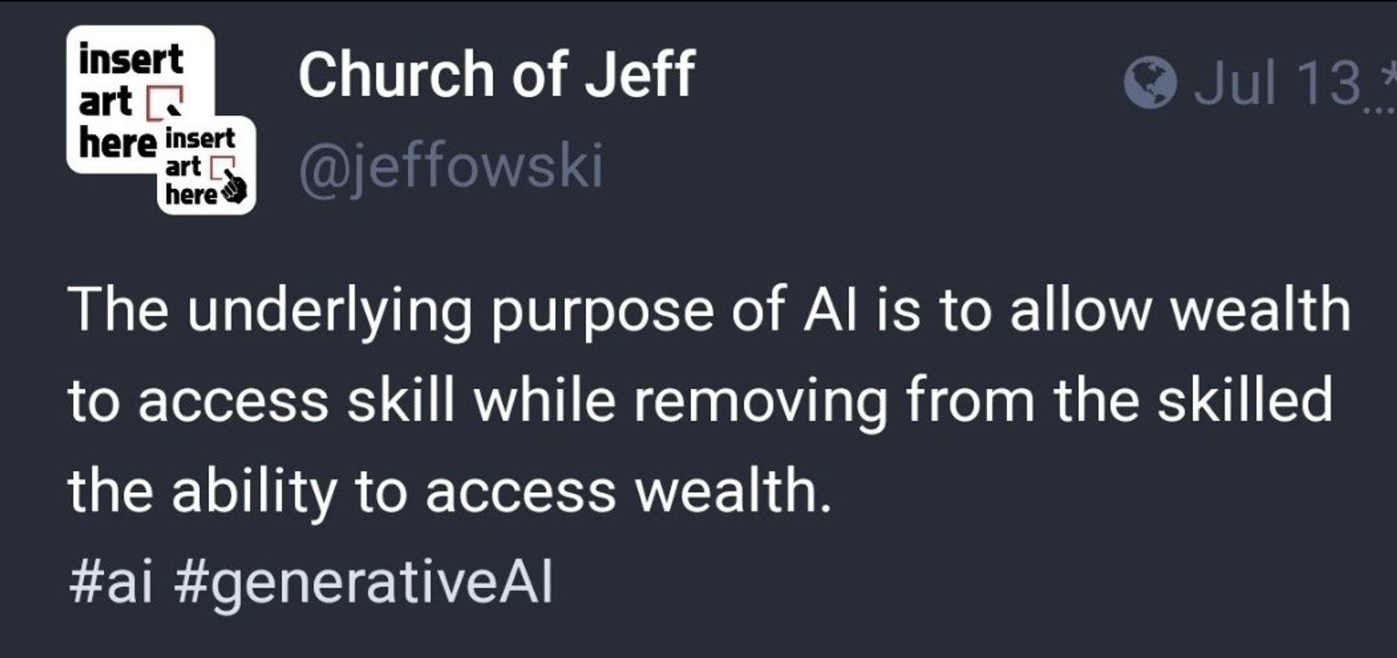 A quote from "Church of Jeff" : the underlying purpose of AI is to allow wealth to access skill while removing from the skilled the ability to access wealth.