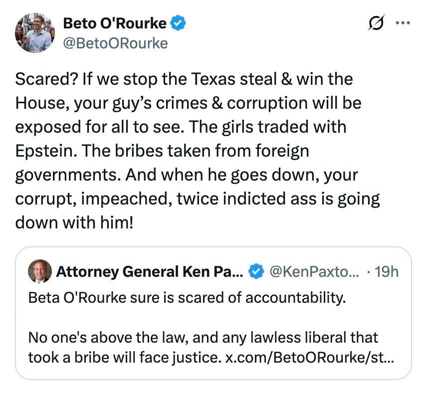 Attorney General Ken Paxton @KenPaxton on X:
“Beta O'Rourke sure is scared of accountability.
No one's above the law, and any lawless liberal that took a bribe will face justice.”

Beto O'Rourke @BetoORourke on X:
“Scared? If we stop the Texas steal & win the House, your guy's crimes & corruption will be exposed for all to see. The girls traded with Epstein. The bribes taken from foreign governments. And when he goes down, your corrupt, impeached, twice indicted ass is going down with him!”