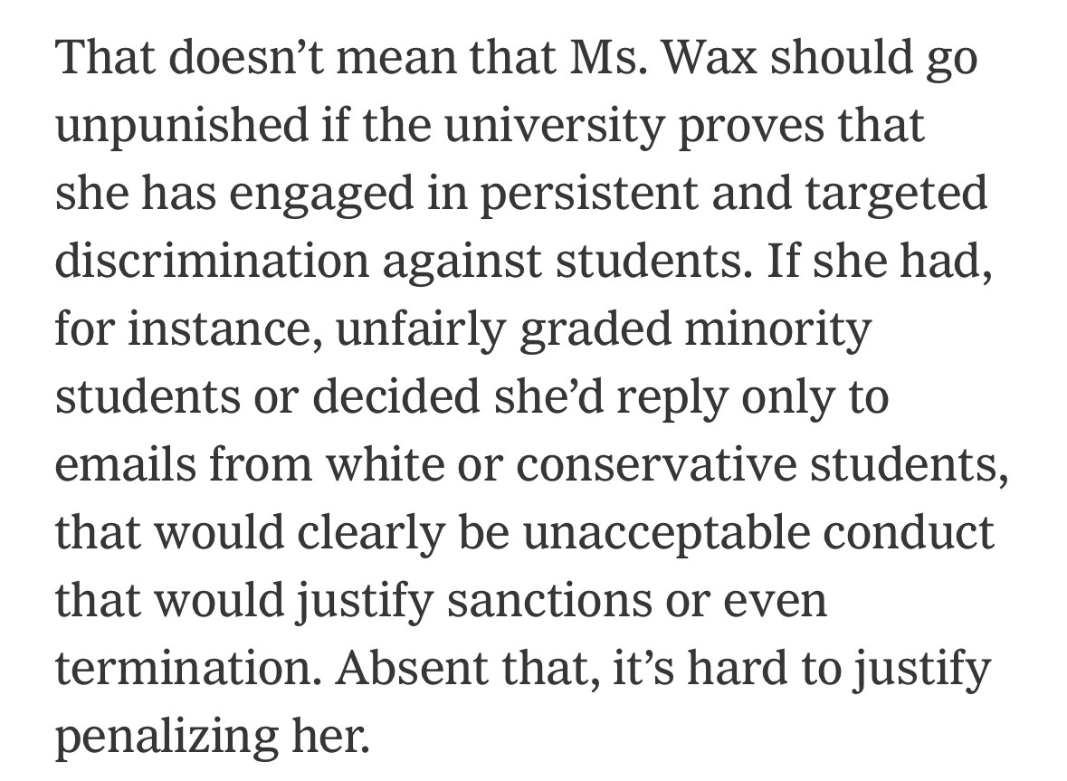 That doesn't mean that Ms. Wax should go unpunished if the university proves that she has engaged in persistent and targeted discrimination against students. If she had, for instance, unfairly graded minority students or decided she'd reply only to emails from white or conservative students, that would clearly be unacceptable conduct that would justify sanctions or even termination. Absent that, it's hard to justify penalizing her.