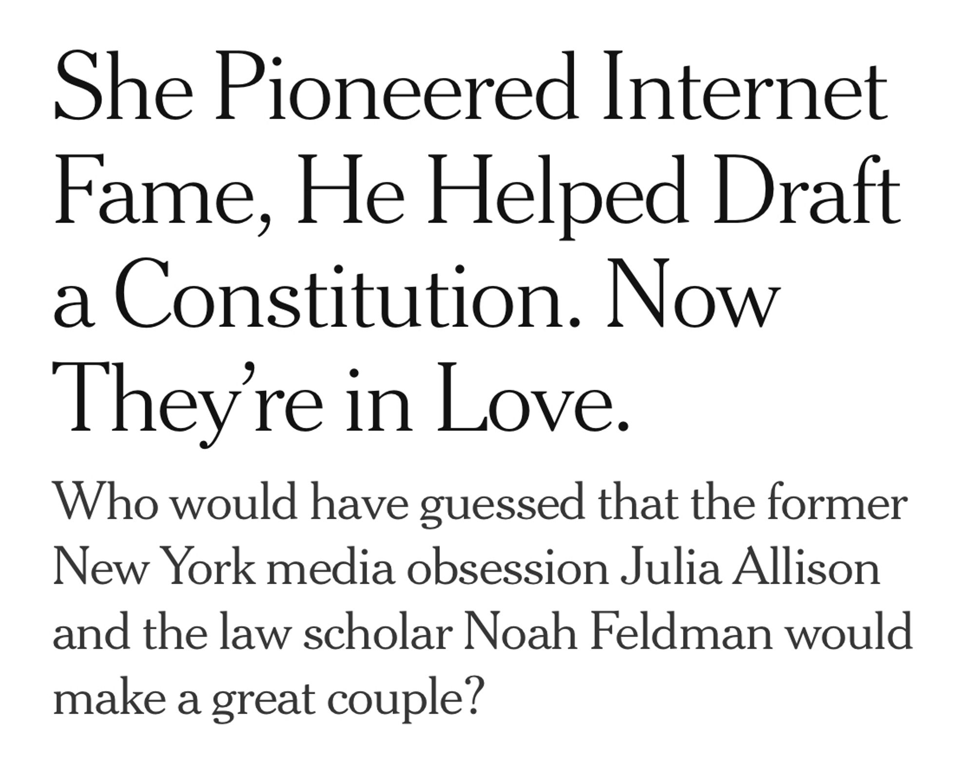 NYT Headline: She Pioneered Internet Fame, He Helped Draft a Constitution. Now They’re in Love.

Subheading: Who would have guessed that the former New York media obsession Julia Allison and the law scholar Noah Feldman would make a great couple?