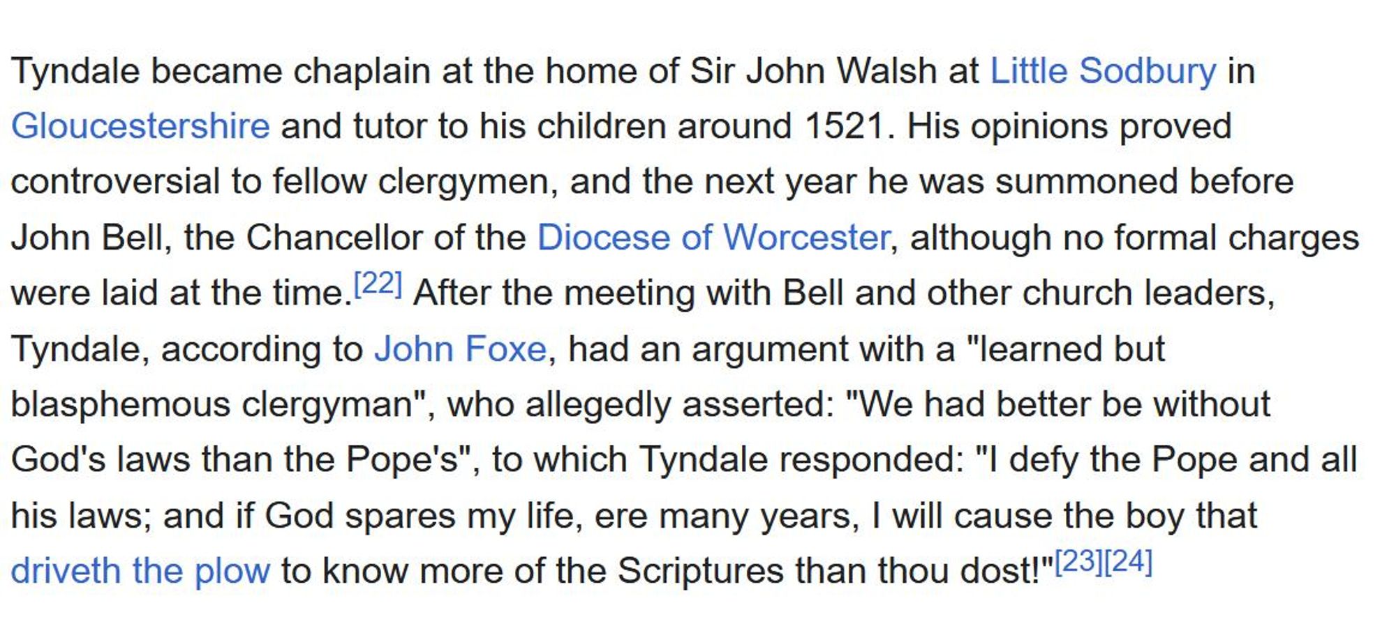 Tyndale became chaplain at the home of Sir John Walsh at Little Sodbury in Gloucestershire and tutor to his children around 1521. His opinions proved controversial to fellow clergymen, and the next year he was summoned before John Bell, the Chancellor of the Diocese of Worcester, although no formal charges were laid at the time. After the meeting with Bell and other church leaders, Tyndale, according to John Foxe, had an argument with a "learned but blasphemous clergyman", who allegedly asserted: "We had better be without God's laws than the Pope's", to which Tyndale responded: "I defy the Pope and all his laws; and if God spares my life, ere many years, I will cause the boy that driveth the plow to know more of the Scriptures than thou dost!"