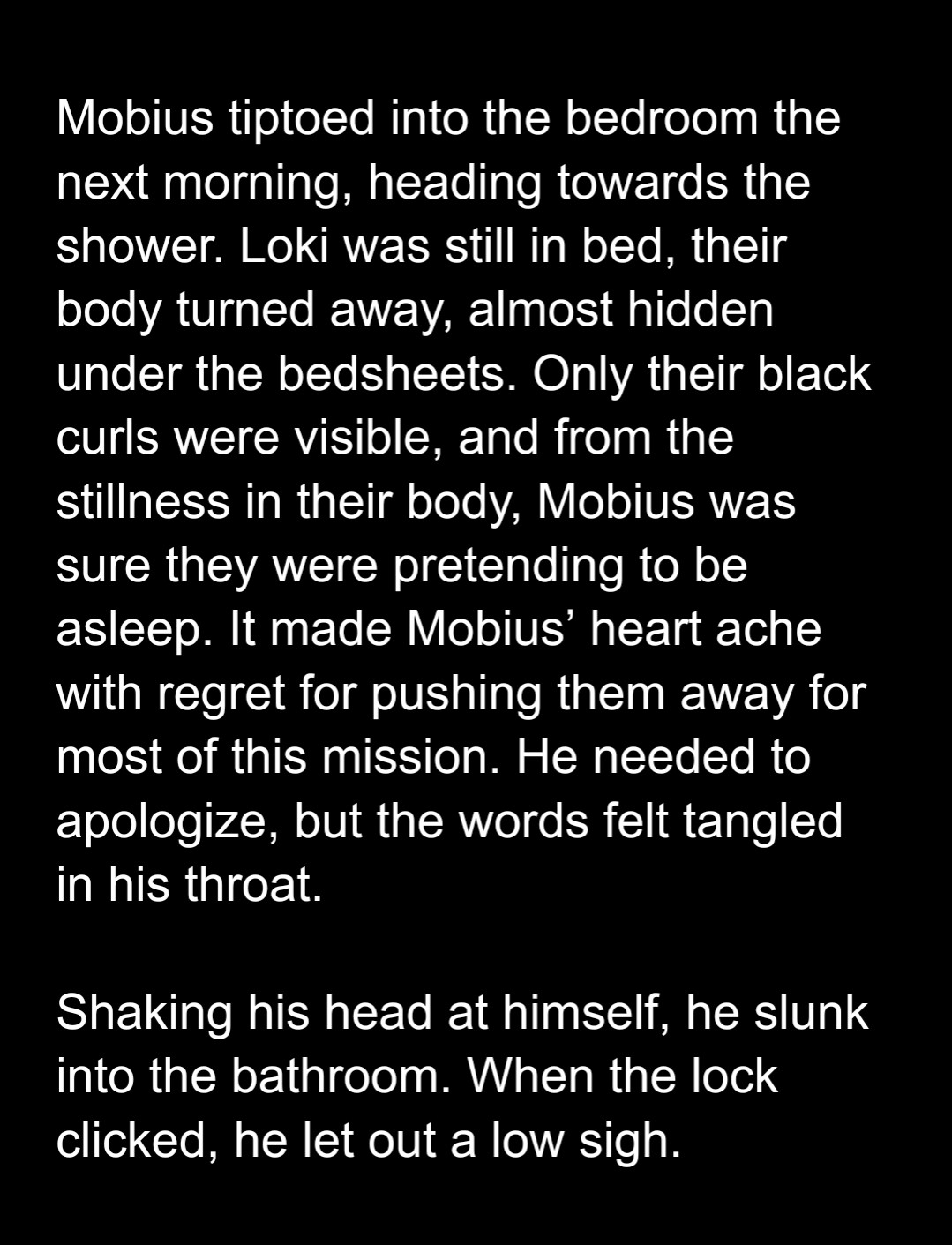 Mobius tiptoed into the bedroom the next morning, heading towards the shower. Loki was still in bed, their body turned away, almost hidden under the bedsheets. Only their black curls were visible, and from the stillness in their body, Mobius was sure they were pretending to be asleep. It made Mobius’ heart ache with regret for pushing them away for most of this mission. He needed to apologize, but the words felt tangled in his throat.

Shaking his head at himself, he slunk into the bathroom. When the lock clicked, he let out a low sigh.