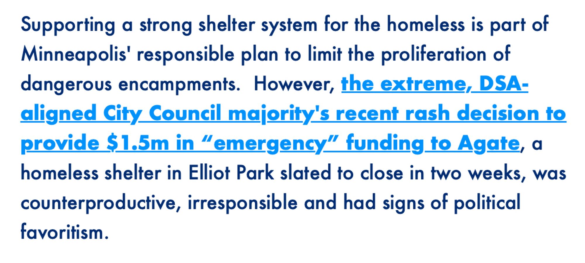 All of Mpls email: Supporting a strong shelter system for the homeless is part of Minneapolis' responsible plan to limit the proliferation of dangerous encampments. However, the extreme, DSA- aligned City Council majority's recent rash decision to provide $1.5m in "emergency" funding to Agate, a homeless shelter in Elliot Park slated to close in two weeks, was counterproductive, irresponsible and had signs of political
favoritism.