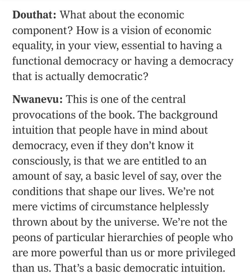 Douthat: What about the economic component? How is a vision of economic equality, in your view, essential to having a functional democracy or having a democracy that is actually democratic?

Nwanevu: This is one of the central provocations of the book. The background intuition that people have in mind about democracy, even if they don’t know it consciously, is that we are entitled to an amount of say, a basic level of say, over the conditions that shape our lives. We’re not mere victims of circumstance helplessly thrown about by the universe. We’re not the peons of particular hierarchies of people who are more powerful than us or more privileged than us. That’s a basic democratic intuition.