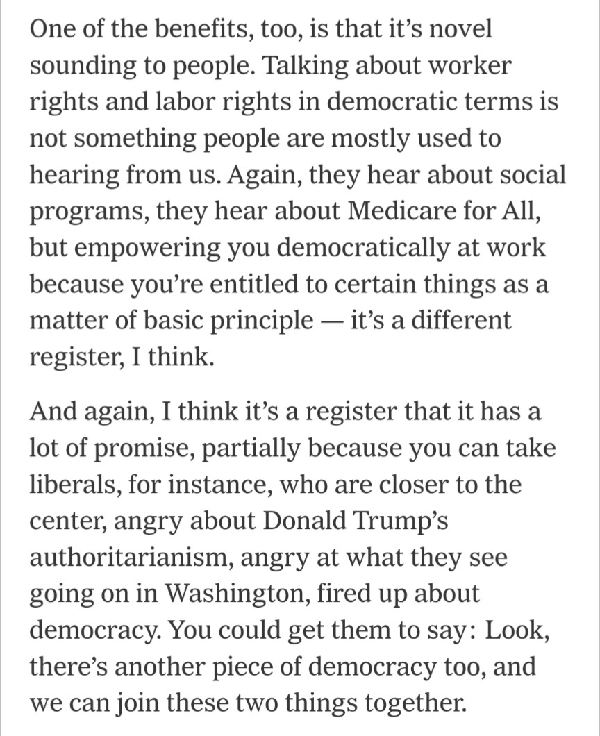 One of the benefits, too, is that it’s novel sounding to people. Talking about worker rights and labor rights in democratic terms is not something people are mostly used to hearing from us. Again, they hear about social programs, they hear about Medicare for All, but empowering you democratically at work because you’re entitled to certain things as a matter of basic principle — it’s a different register, I think.

And again, I think it’s a register that it has a lot of promise, partially because you can take liberals, for instance, who are closer to the center, angry about Donald Trump’s authoritarianism, angry at what they see going on in Washington, fired up about democracy. You could get them to say: Look, there’s another piece of democracy too, and we can join these two things together.