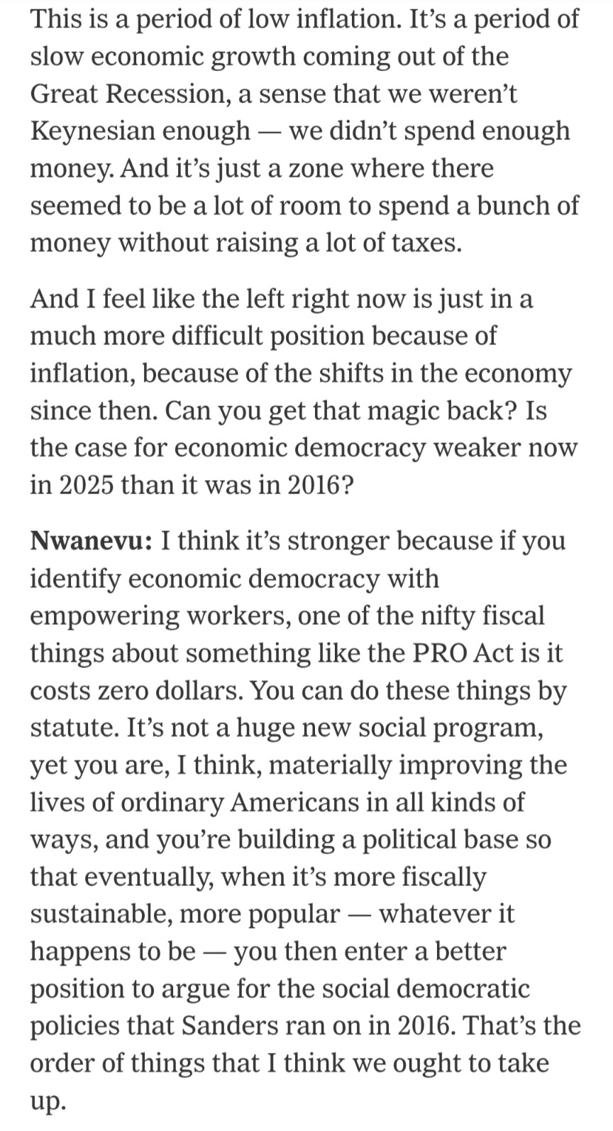 This is a period of low inflation. It’s a period of slow economic growth coming out of the Great Recession, a sense that we weren’t Keynesian enough — we didn’t spend enough money. And it’s just a zone where there seemed to be a lot of room to spend a bunch of money without raising a lot of taxes.

And I feel like the left right now is just in a much more difficult position because of inflation, because of the shifts in the economy since then. Can you get that magic back? Is the case for economic democracy weaker now in 2025 than it was in 2016?

Nwanevu: I think it’s stronger because if you identify economic democracy with empowering workers, one of the nifty fiscal things about something like the PRO Act is it costs zero dollars. You can do these things by statute. It’s not a huge new social program, yet you are, I think, materially improving the lives of ordinary Americans in all kinds of ways, and you’re building a political base so that eventually, when it’s more fiscally sustainable, more popular — whatever it happens to be — you then enter a better position to argue for the social democratic policies that Sanders ran on in 2016. That’s the order of things that I think we ought to take up.