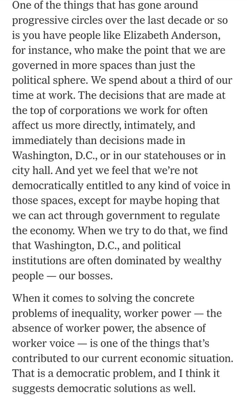 One of the things that has gone around progressive circles over the last decade or so is you have people like Elizabeth Anderson, for instance, who make the point that we are governed in more spaces than just the political sphere. We spend about a third of our time at work. The decisions that are made at the top of corporations we work for often affect us more directly, intimately, and immediately than decisions made in Washington, D.C., or in our statehouses or in city hall. And yet we feel that we’re not democratically entitled to any kind of voice in those spaces, except for maybe hoping that we can act through government to regulate the economy. When we try to do that, we find that Washington, D.C., and political institutions are often dominated by wealthy people — our bosses.

When it comes to solving the concrete problems of inequality, worker power — the absence of worker power, the absence of worker voice — is one of the things that’s contributed to our current economic situation. That is a democratic problem, and I think it suggests democratic solutions as well.