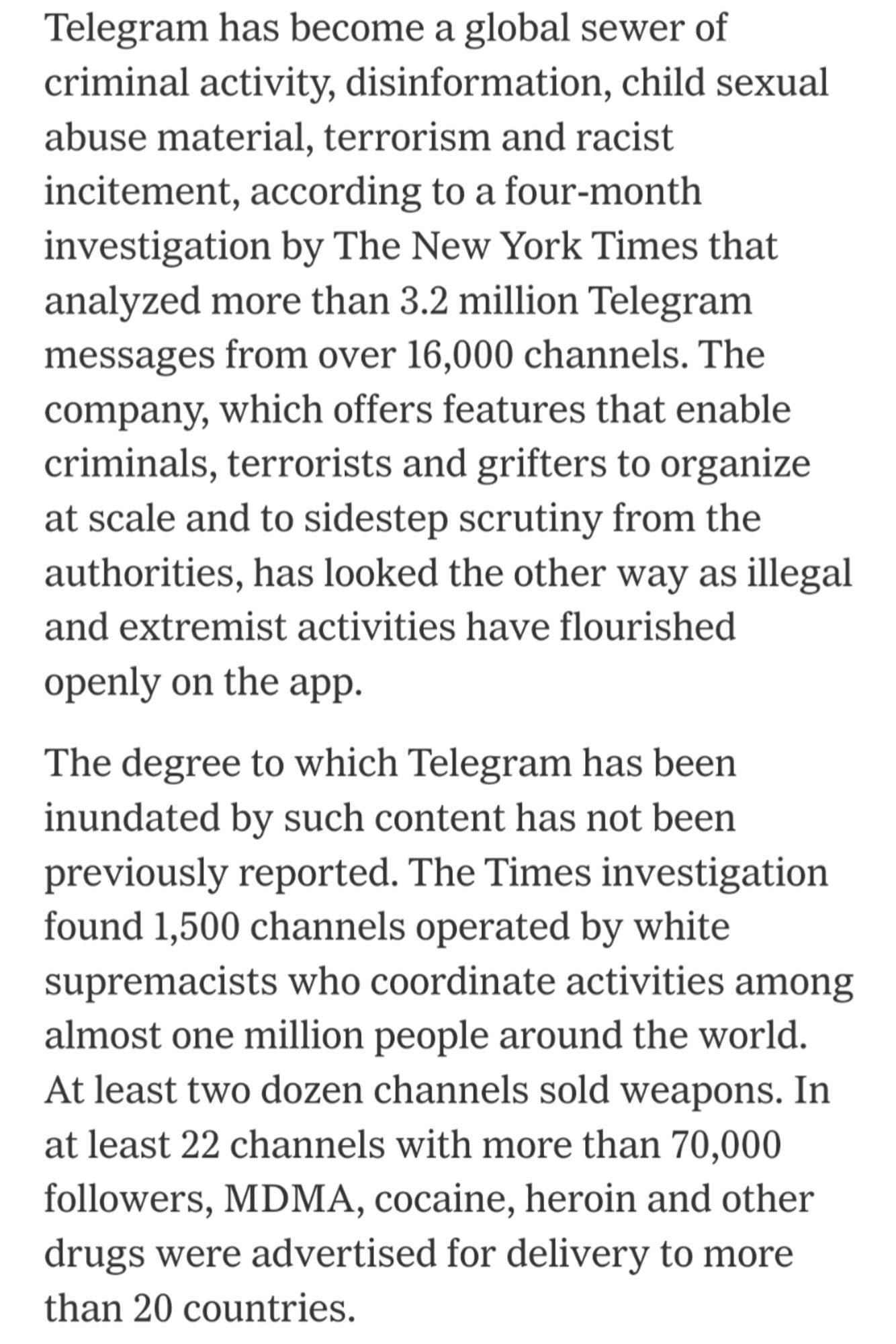 Telegram has become a global sewer of criminal activity, disinformation, child sexual abuse material, terrorism and racist incitement, according to a four-month investigation by The New York Times that analyzed more than 3.2 million Telegram messages from over 16,000 channels. The company, which offers features that enable criminals, terrorists and grifters to organize at scale and to sidestep scrutiny from the authorities, has looked the other way as illegal and extremist activities have flourished openly on the app.

The degree to which Telegram has been inundated by such content has not been previously reported. The Times investigation found 1,500 channels operated by white supremacists who coordinate activities among almost one million people around the world. At least two dozen channels sold weapons. In at least 22 channels with more than 70,000 followers, MDMA, cocaine, heroin and other drugs were advertised for delivery to more than 20 countries.