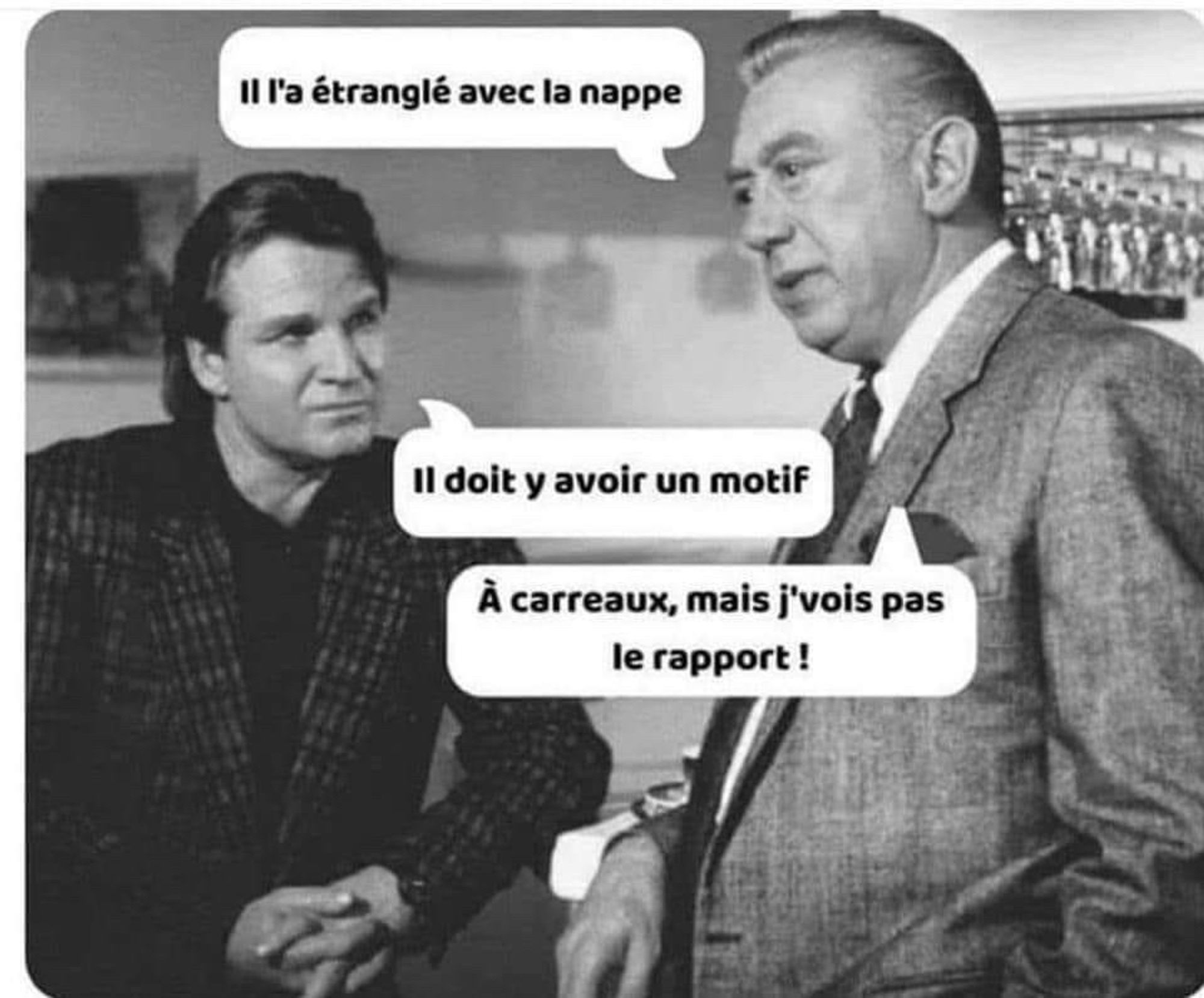 Le commissaire Derrick et l’inspecteur Klein :
- il l’a étranglé avec la nappe
- il doit y avoir un motif
- à carreaux, mais je vois pas le rapport