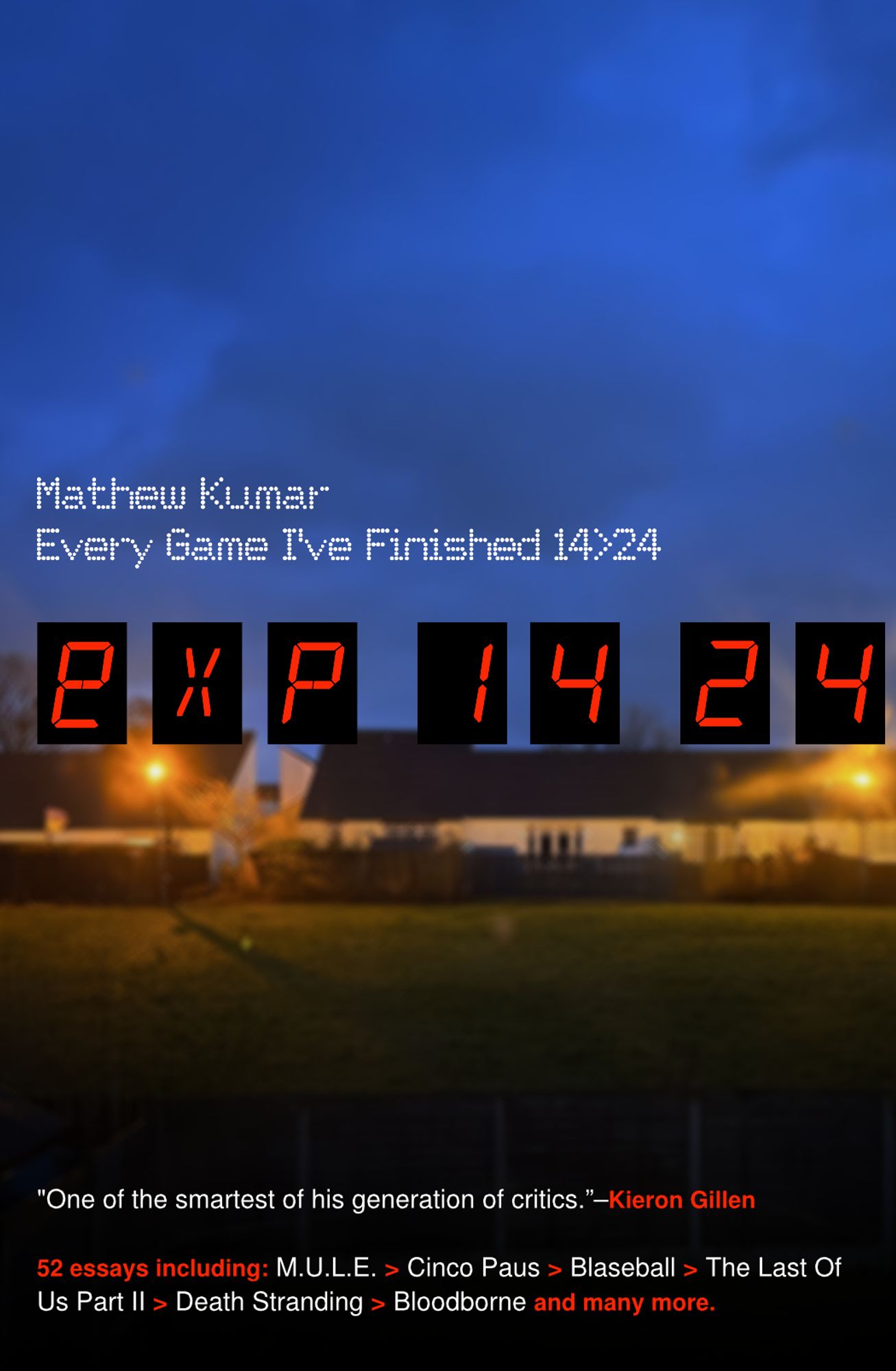 Mathew Kumar
Every Game I've Finished 14>24
exp 1424
"One of the smartest of his generation of critics."-Kieron Gillen
52 essays including: MULE > Cinco Paus > Blaseball > The Last Of Us Part II > Death Stranding > Bloodborne and many more.