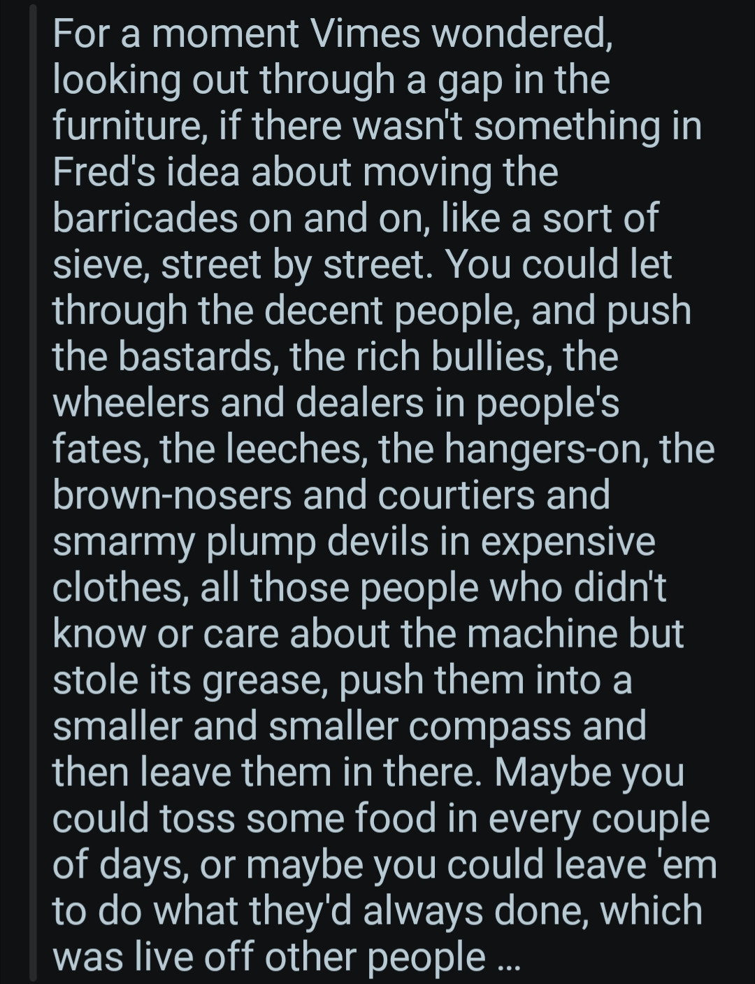 For a moment vimes wondered looking out through a gap in the furniture. If there wasn't something in Fred's idea about moving the barricades on and on like a sort of sieve Street by Street. You could let through the decent people and push the bastards the rich bullies, the wheelers and dealers in people's Fates the leeches the hangers on the brown nosers and courtiers and smarmy plump devils and expensive clothes. All those people who didn't know or care about the machine but stole its grease. Push them into a smaller and smaller compass and then leave them  in there. Maybe you could toss some food in every couple of days? Or maybe you could leave them to do what they'd always done which was live off other people