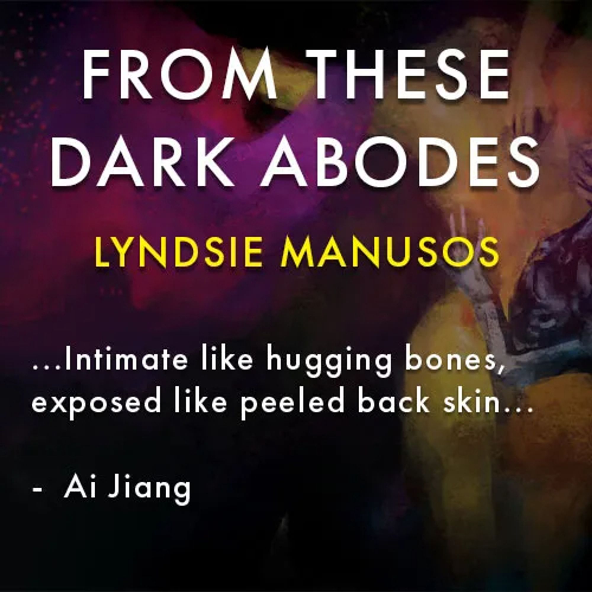 image of the from these dark abodes by lyndsie manusos cover and a quote that says

"...intimate like hugging bones, exposed like peeleed back skin..."

- ai jiang