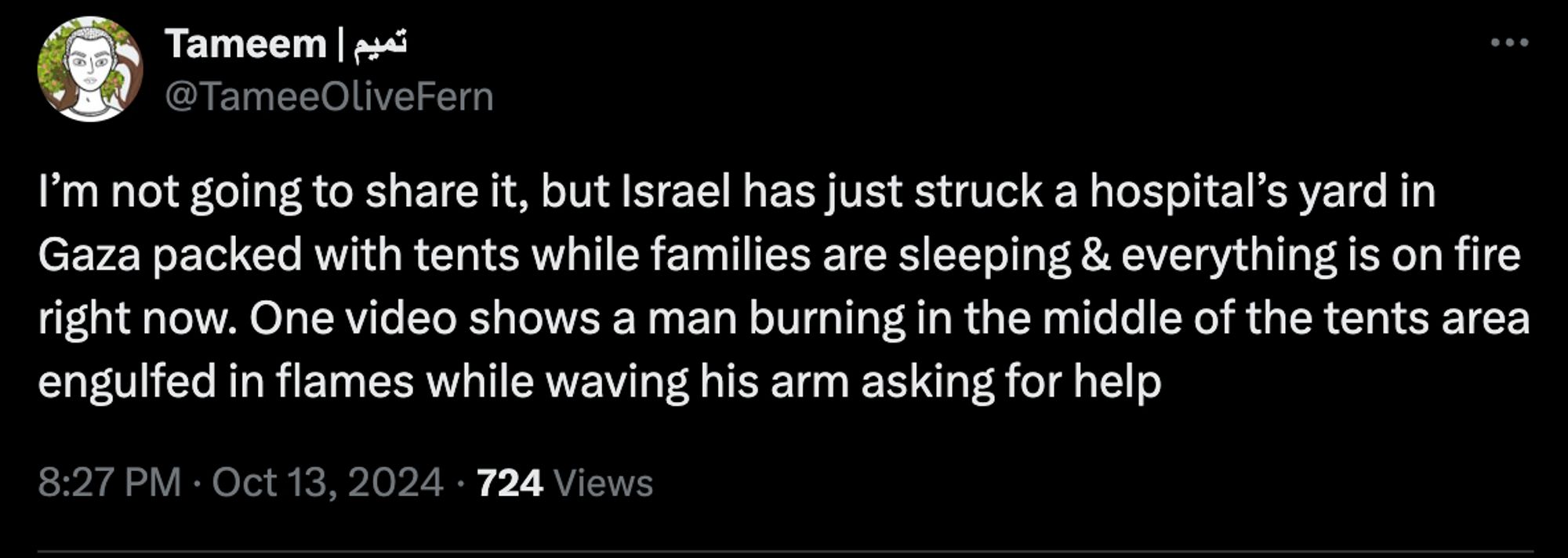 @TameeOliveFern
I’m not going to share it, but Israel has just struck a hospital’s yard in Gaza packed with tents while families are sleeping & everything is on fire right now. One video shows a man burning in the middle of the tents area engulfed in flames while waving his arm asking for help