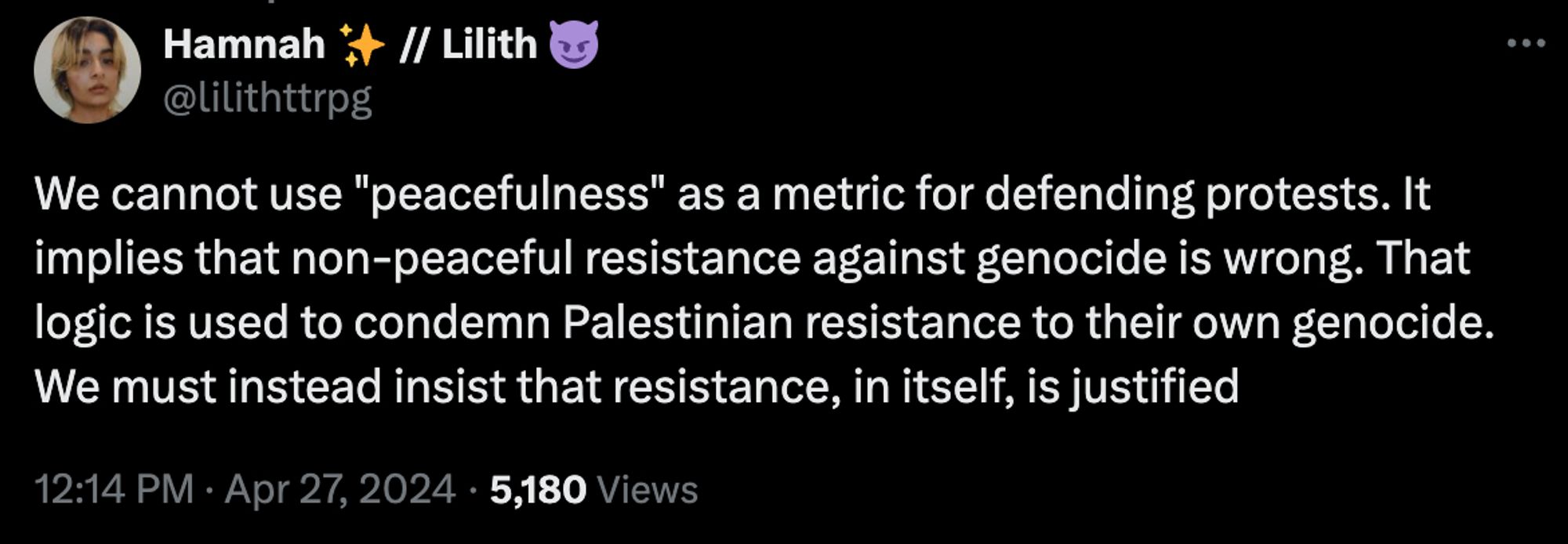 tweet:

@lilithttrpg

We cannot use "peacefulness" as a metric for defending protests. It implies that non-peaceful resistance against genocide is wrong. That logic is used to condemn Palestinian resistance to their own genocide. We must instead insist that resistance, in itself, is justified