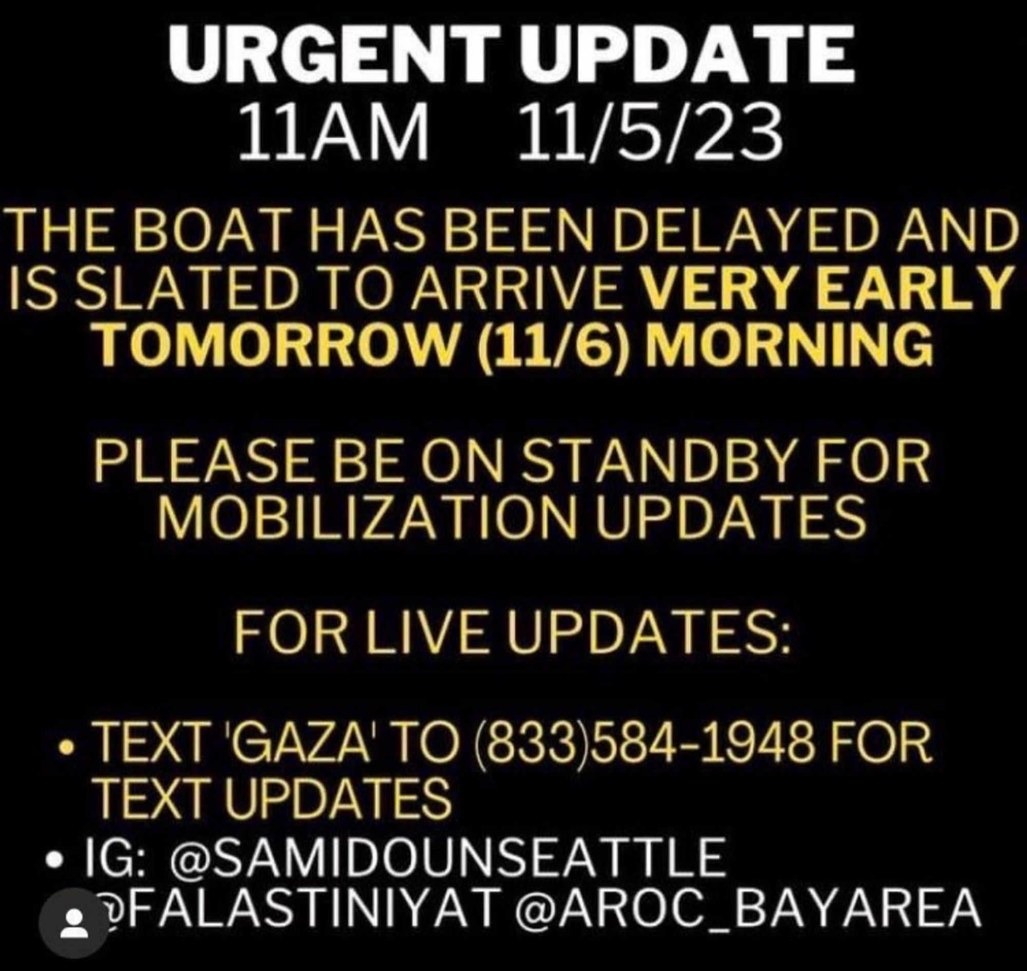 URGENT UPDATE

11AM - 11/5/23

THE BOAT HAS BEEN DELAYED AND IS SLATED TO ARRIVE VERY EARLY TOMORROW (11/6) MORNING

PLEASE BE ON STANDBY FOR MIBILIZATION UPDATES

FOR LIVE UPDATES:

TEXT 'GAZA' TO (833) 584-1948 FOR TEXT UPDATES

IG: @SAMIDOUNSEATTLE
@FALASTINIYAT @AROC_BAYAREA