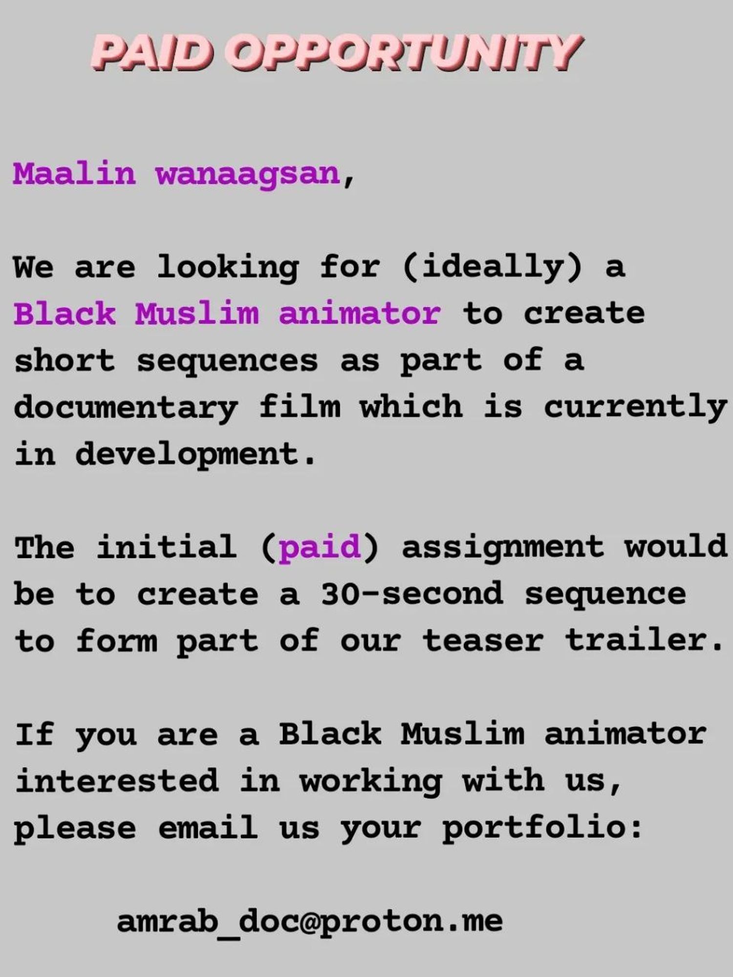 PAID OPPORTUNITY 

Maalin wanaagsan,

We are looking for (ideally) a Black Muslim animator to create short sequences as part of a documentary film which is currently in development. 

The initial (paid) assignment would be to create a 30-second sequence to form part of our teaser trailer. 

If you are a Black Muslim animator interested in working with us, please email us your portfolio: amrab_doc@proton.me