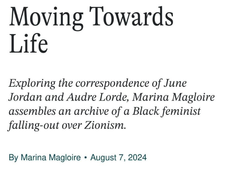 screenshot of the title and subtitle of an article:

Moving Towards Life
Exploring the correspondence of June Jordan and Audre Lorde, Marina Magloire assembles an archive of a Black feminist falling-out over Zionism.
By Marina MagloireAugust 7, 2024