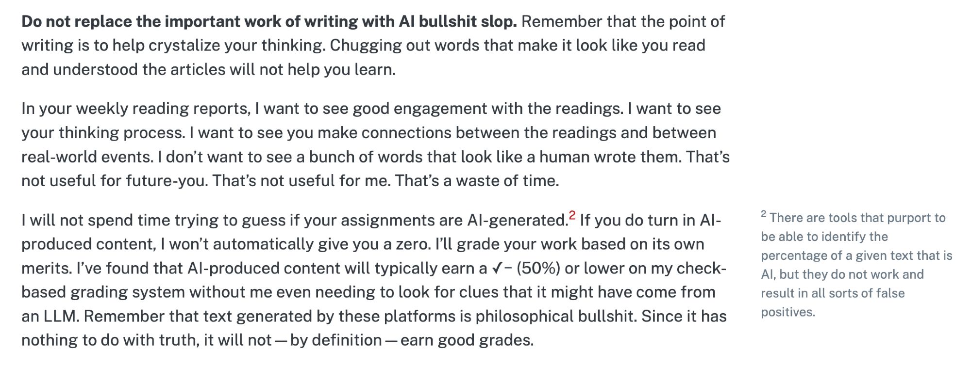 (See link for full text)

Do not replace the important work of writing with AI bullshit slop. Remember that the point of writing is to help crystalize your thinking. Chugging out words that make it look like you read and understood the articles will not help you learn.

In your weekly reading reports, I want to see good engagement with the readings. I want to see your thinking process. I want to see you make connections between the readings and between real-world events. I don’t want to see a bunch of words that look like a human wrote them. That’s not useful for future-you. That’s not useful for me. That’s a waste of time.

I will not spend time trying to guess if your assignments are AI-generated.2 If you do turn in AI-produced content, I won’t automatically give you a zero. I’ll grade your work based on its own merits. I’ve found that AI-produced content will typically earn a ✓− (50%) or lower on my check-based grading system without me even needing to look for clues