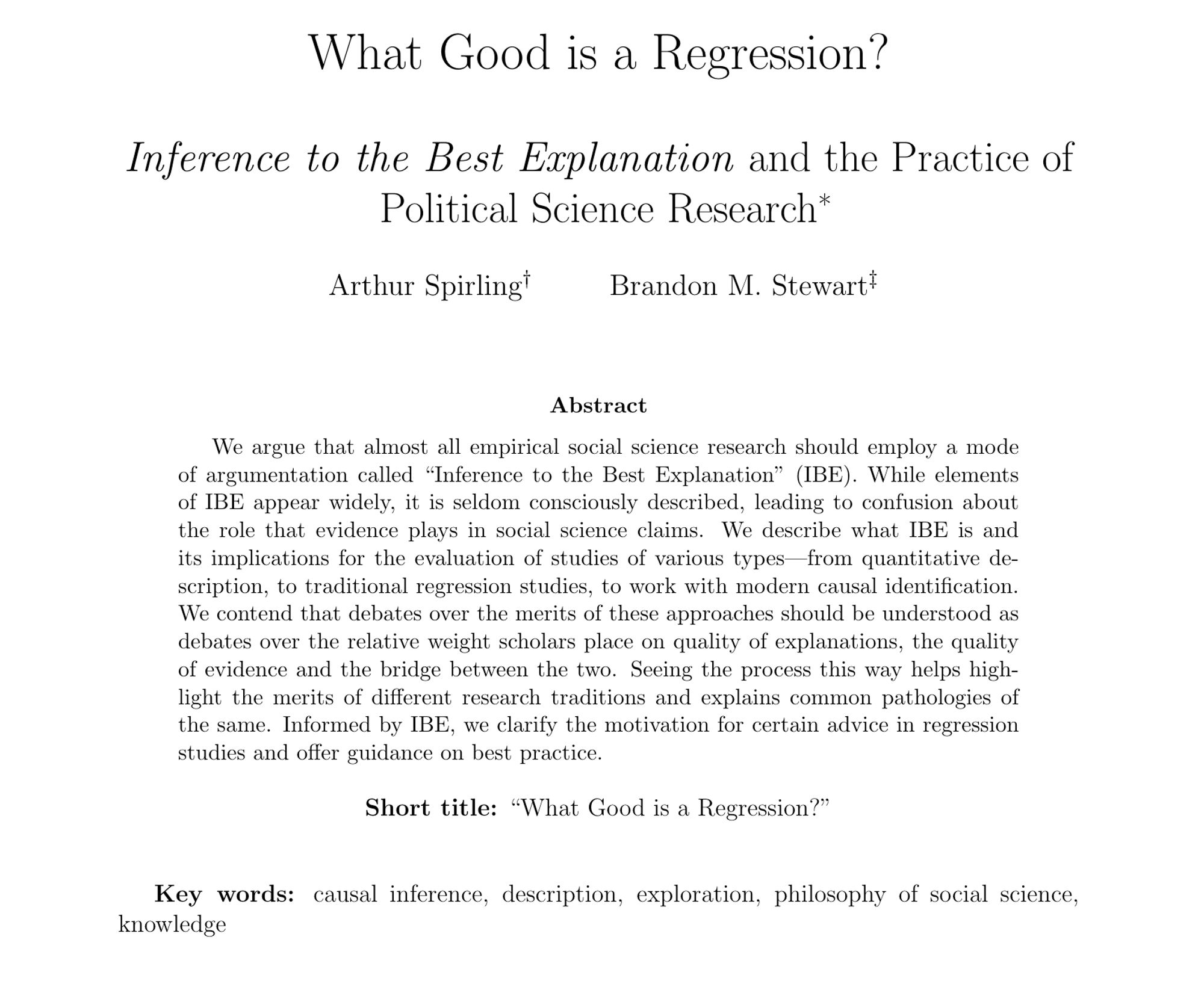 What Good is a Regression? Inference to the Best Explanation and the Practice of Political Science Research* Arthur Spirling Brandon M. Stewart Abstract We argue that almost all empirical social science research should employ a mode of argumentation called “Inference to the Best Explanation” (IBE). While elements of IBE appear widely, it is seldom consciously described, leading to confusion about the role that evidence plays in social science claims. We describe what IBE is and its implications for the evaluation of studies of various types—from quantitative description, to traditional regression studies, to work with modern causal identification. We contend that debates over the merits of these approaches should be understood as debates over the relative weight scholars place on quality of explanations, the quality of evidence and the bridge between the two. Seeing the process this way helps highlight the merits of different research traditions and explains common pathologies of the