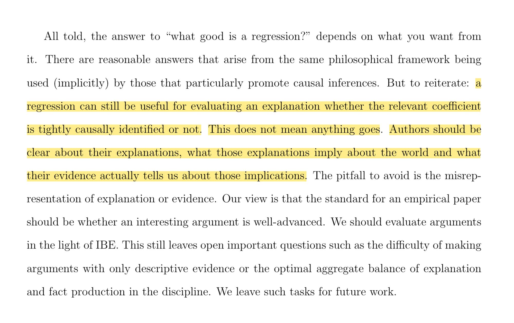 All told, the answer to “what good is a regression?” depends on what you want from it. There are reasonable answers that arise from the same philosophical framework being used (implicitly) by those that particularly promote causal inferences. But to reiterate: a regression can still be useful for evaluating an explanation whether the relevant coefficient is tightly causally identified or not. This does not mean anything goes. Authors should be clear about their explanations, what those explanations imply about the world and what their evidence actually tells us about those implications. The pitfall to avoid is the misrepresentation of explanation or evidence. Our view is that the standard for an empirical paper should be whether an interesting argument is well-advanced. We should evaluate arguments in the light of IBE. This still leaves open important questions such as the difficulty of making arguments with only descriptive evidence or the optimal aggregate balance of explanation and