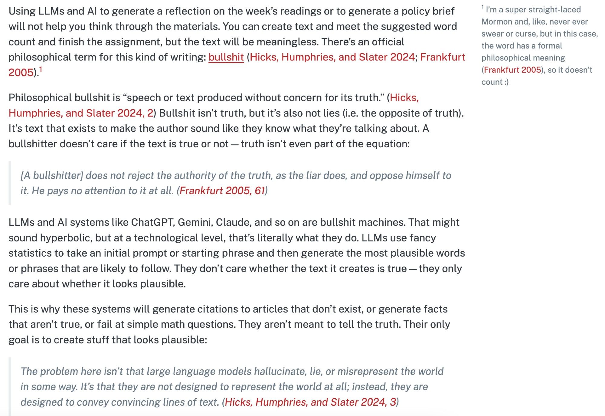 (See link for full text)

Using LLMs and AI to generate a reflection on the week’s readings or to generate a policy brief will not help you think through the materials. You can create text and meet the suggested word count and finish the assignment, but the text will be meaningless. There’s an official philosophical term for this kind of writing: bullshit (Hicks, Humphries, and Slater 2024; Frankfurt 2005).1

1 I’m a super straight-laced Mormon and, like, never ever swear or curse, but in this case, the word has a formal philosophical meaning (Frankfurt 2005), so it doesn’t count :)

Philosophical bullshit is “speech or text produced without concern for its truth.” (Hicks, Humphries, and Slater 2024, 2) Bullshit isn’t truth, but it’s also not lies (i.e. the opposite of truth). It’s text that exists to make the author sound like they know what they’re talking about. A bullshitter doesn’t care if the text is true or not—truth isn’t even part of the equation: